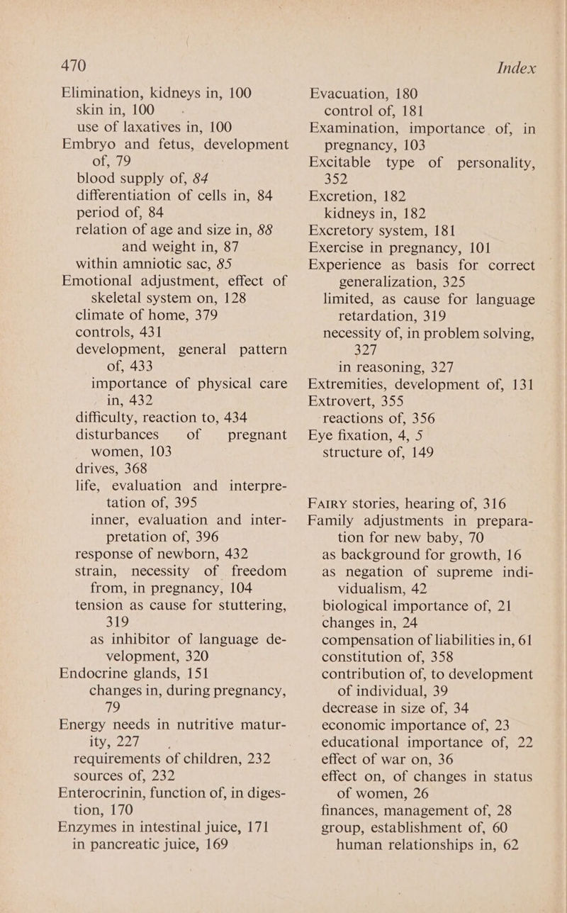 Elimination, kidneys in, 100 skin in, 100 use of laxatives in, 100 Embryo and fetus, development of, 79 blood supply of, 84 differentiation of cells in, 84 period of, 84 relation of age and size in, 88 and weight in, 87 within amniotic sac, 85 Emotional adjustment, effect of skeletal system on, 128 climate of home, 379 controls, 431 development, general pattern of, 433 importance of physical care in, 432 difficulty, reaction to, 434 disturbances of pregnant women, 103 drives, 368 life, evaluation and interpre- tation of, 395 inner, evaluation and inter- pretation of, 396 response of newborn, 432 strain, necessity of freedom from, in pregnancy, 104 tension as cause for stuttering, 319 as inhibitor of language de- velopment, 320 Endocrine glands, 151 changes in, during pregnancy, 19 Energy needs in nutritive matur- ity, 227 requirements of children, 232 SOUT CESsOle 2352 Enterocrinin, function of, in diges- tion, 170 Enzymes in intestinal juice, 171 in pancreatic juice, 169 Evacuation, 180 control of, 181 Examination, importance of, in pregnancy, 103 Excitable type of personality, B52 Excretion, 182 kidneys in, 182 Excretory system, 181 Exercise in pregnancy, 101 Experience as basis for correct generalization, 325 limited, as cause for language retardation, 319 necessity of, in problem solving, Sea) in reasoning, 327 Extremities, development of, 131 Extrovert, 355 reactions of, 356 Eye fixation, 4, 5 structure of, 149 Farry stories, hearing of, 316 Family adjustments in prepara- tion for new baby, 70 as background for growth, 16 as negation of supreme indi- vidualism, 42 biological importance of, 21 changes in, 24 compensation of liabilities in, 61 constitution of, 358 contribution of, to development of individual, 39 decrease in size of, 34 economic importance of, 23 educational importance of, 22 effect of war on, 36 effect on, of changes in status of women, 26 finances, management of, 28 group, establishment of, 60 human relationships in, 62