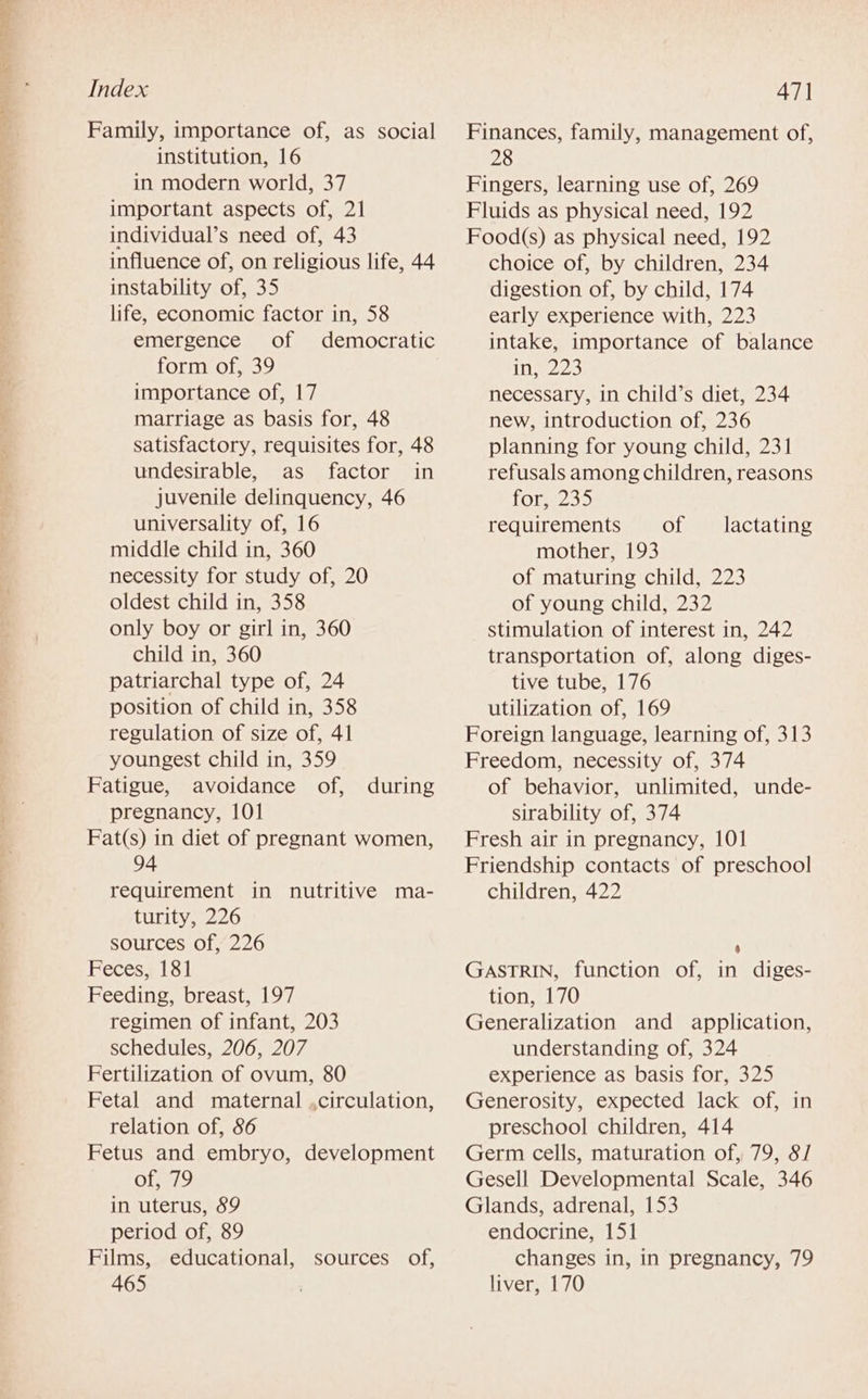 Family, importance of, as social institution, 16 in modern world, 37 important aspects of, 21 individual’s need of, 43 influence of, on religious life, 44 instability of, 35 life, economic factor in, 58 emergence of democratic form of, 39 importance of, 17 marriage as basis for, 48 satisfactory, requisites for, 48 undesirable, as factor in juvenile delinquency, 46 universality of, 16 middle child in, 360 necessity for study of, 20 oldest child in, 358 only boy or girl in, 360 child in, 360 patriarchal type of, 24 position of child in, 358 regulation of size of, 41 youngest child in, 359 Fatigue, avoidance of, during pregnancy, 101 Fat(s) in diet of pregnant women, 94 requirement in nutritive ma- turity, 226 sources of, 226 Feces, 181 Feeding, breast, 197 regimen of infant, 203 schedules, 206, 207 Fertilization of ovum, 80 Fetal and maternal ,circulation, relation of, 86 Fetus and embryo, development of, 79 in uterus, 89 period of, 89 Films, educational, 465 SOUrCES Ol, Finances, family, management of, 28 Fingers, learning use of, 269 Fluids as physical need, 192 Food(s) as physical need, 192 choice of, by children, 234 digestion of, by child, 174 early experience with, 223 intake, importance of balance in 223 necessary, in child’s diet, 234 new, introduction of, 236 planning for young child, 231 refusals among children, reasons fomezs5 requirements of. mother, 193 of maturing child, 223 of young child, 232 stimulation of interest in, 242 transportation of, along diges- tive tube, 176 utilization of, 169 Foreign language, learning of, 313 Freedom, necessity of, 374 of behavior, unlimited, unde- sirability of, 374 Fresh air in pregnancy, 101 Friendship contacts of preschool children, 422 lactating 4 GASTRIN, function of, in diges- tion, 170 Generalization and application, understanding of, 324 experience as basis for, 325 Generosity, expected lack of, in preschool children, 414 Germ cells, maturation of, 79, 8/ Gesell Developmental Scale, 346 Glands, adrenal, 153 endocrine, 151 changes in, in pregnancy, 79 liver, 170