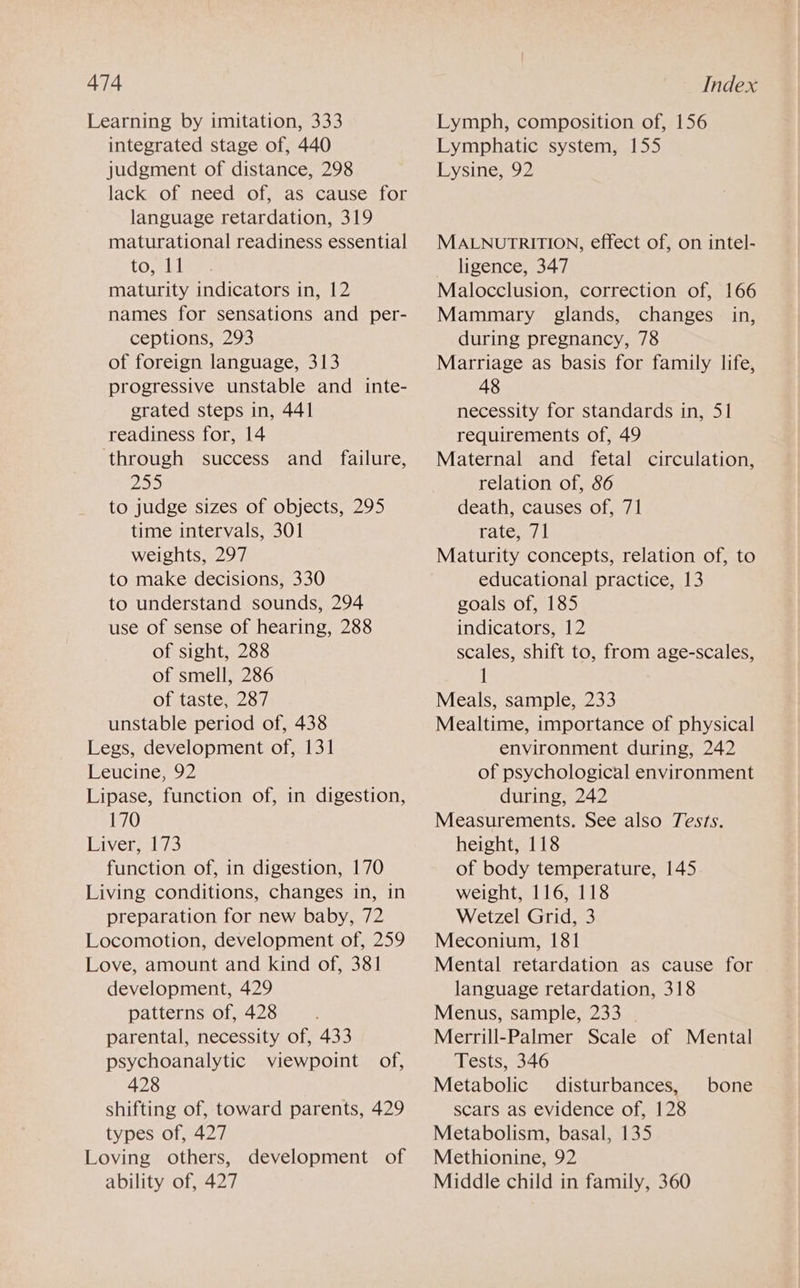 Learning by imitation, 333 integrated stage of, 440 judgment of distance, 298 lacks of needy of, vasecausestor language retardation, 319 maturational readiness essential to, Ld maturity indicators in, 12 names for sensations and per- ceptions, 293 of foreign language, 313 progressive unstable and inte- grated steps in, 441 readiness for, 14 through success and_ failure, 25> to judge sizes of objects, 295 time intervals, 301 weights, 297 to make decisions, 330 to understand sounds, 294 use of sense of hearing, 288 of sight, 288 of smell, 286 of taste, 287 unstable period of, 438 Legs, development of, 131 Leucine, 92 Lipase, function of, in digestion, 170 Riveralio function of, in digestion, 170 Living conditions, changes in, in preparation for new baby, 72 Locomotion, development of, 259 Love, amount and kind of, 381 development, 429 patterns of, 428 parental, necessity of, 433 psychoanalytic viewpoint of, 428 shifting of, toward parents, 429 types of, 427 Loving others, development of ability of, 427 Lymph, composition of, 156 Lymphatic system, 155 Lysine, 92 MALNUTRITION, effect of, on intel- ligence, 347 Malocclusion, correction of, 166 Mammary glands, changes in, during pregnancy, 78 Marriage as basis for family life, 48 necessity for standards in, 51 requirements of, 49 Maternal and fetal circulation, relation of, 86 death, causes of, 71 rate; 71 Maturity concepts, relation of, to educational practice, 13 goals of, 185 indicators, 12 scales, shift to, from age-scales, i Meals, sample, 233 Mealtime, importance of physical environment during, 242 of psychological environment during, 242 Measurements. See also Tests. height, 118 of body temperature, 145 weight, 116, 118 Wetzel Grid, 3 Meconium, 181 Mental retardation as cause for language retardation, 318 Menus, sample, 233 | Merrill-Palmer Scale of Mental Tests, 346 Metabolic disturbances, scars as evidence of, 128 Metabolism, basal, 135 Methionine, 92 Middle child in family, 360 bone