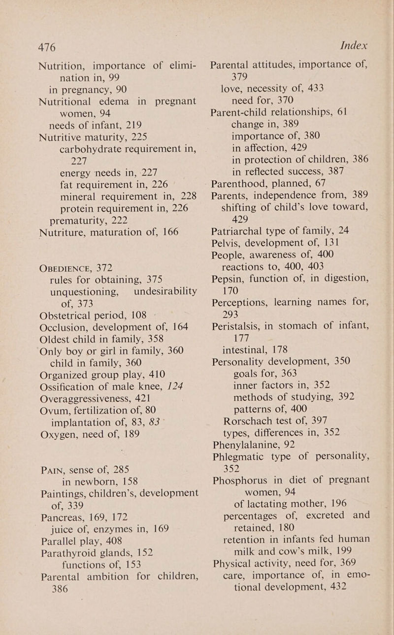Nutrition, importance of elimi- nation in, 99 in pregnancy, 90 Nutritional edema in pregnant women, 94 needs of infant, 219 Nutritive maturity, 225 carbohydrate requirement in, Mpa energy needs in, 227 fat requirement in, 226 mineral requirement in, 228 protein requirement in, 226 prematurity, 222 Nutriture, maturation of, 166 OBEDIENCE, 372 rules for obtaining, 375 unquestioning, undesirability Ofs.373 Obstetrical period, 108 Occlusion, development of, 164 Oldest child in family, 358 Only boy or girl in family, 360 child in family, 360 Organized group play, 410 Ossification of male knee, /24 Overaggressiveness, 421 Ovum, fertilization of, 80 implantation of, 83, 83 Oxygen, need of, 189 PAIN, sense of, 285 in newborn, 158 Paintings, children’s, development of,2339 Pancreas, 169, 172 juice of, enzymes in, 169 Parallel play, 408 Parathyroid glands, 152 functions of, 153 Parental ambition for children, 386 Index Parental attitudes, importance of, 379 love, necessity of, 433 need for, 370 Parent-child relationships, 61 change in, 389 importance of, 380 in affection, 429 in protection of children, 386 in reflected success, 387 Parenthood, planned, 67 Parents, independence from, 389 shifting of child’s love toward, 429 Patriarchal type of family, 24 Pelvis, development of, 131 People, awareness of, 400 reactions to, 400, 403 Pepsin, function of, in digestion, 170 Perceptions, learning names for, 293 Peristalsis, in stomach of infant, a intestinal, 178 Personality development, 350 goals for, 363 inner factors in, 352 methods of studying, 392 patterns of, 400 Rorschach test of, 397 types, differences in, 352 Phenylalanine, 92 Phlegmatic type of personality, 352 Phosphorus in diet of pregnant women, 94 of lactating mother, 196 percentages of, excreted and retained, 180 retention in infants fed human milk and cow’s milk, 199 Physical activity, need for, 369 care, importance of, in emo- tional development, 432