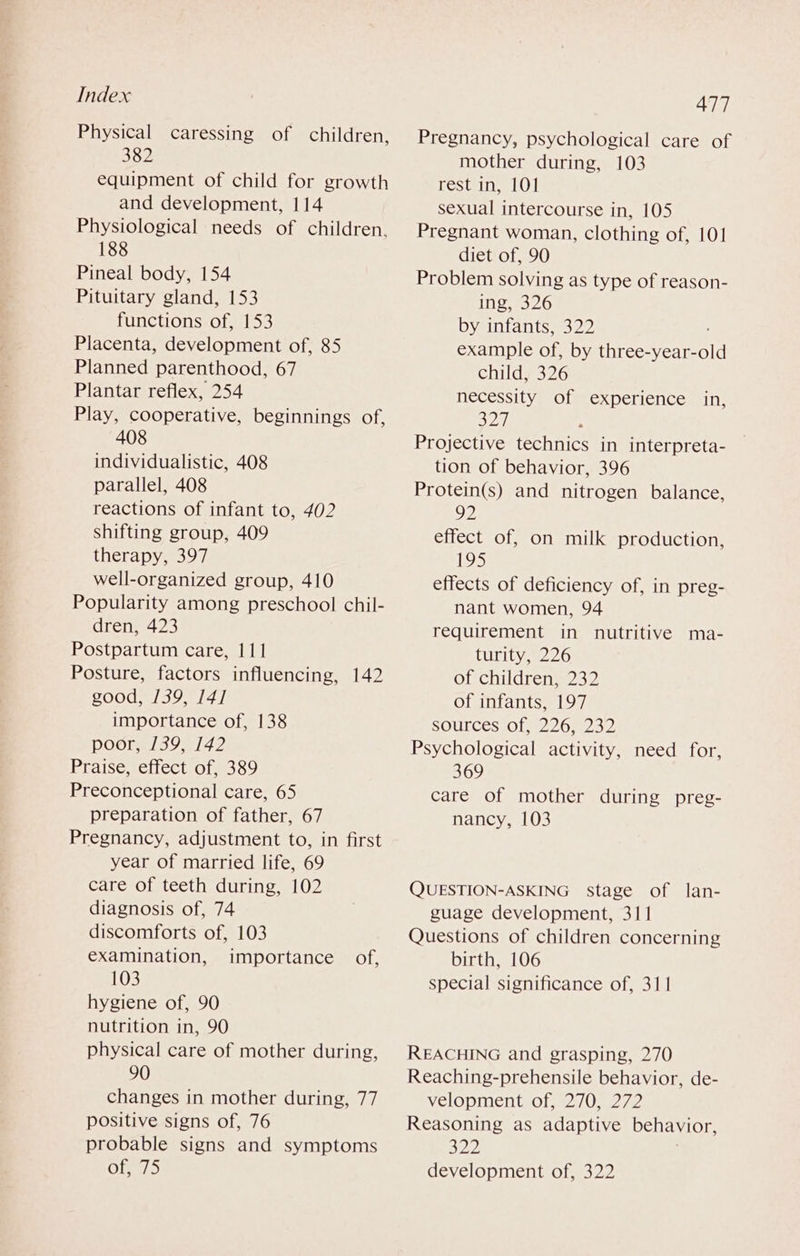 Physical caressing of children, 382 equipment of child for growth and development, 114 Physiological needs of children. 188 Pineal body, 154 Pituitary gland, 153 functions of, 153 Placenta, development of, 85 Planned parenthood, 67 Plantar reflex, 254 Play, cooperative, beginnings of, 408 individualistic, 408 parallel, 408 reactions of infant to, 402 shifting group, 409 therapy, 397 well-organized group, 410 Popularity among preschool chil- dren, 423 Postpartum care, 111 Posture, factors influencing, 142 good, /39, 14] importance of, 138 poor, 1/39, 1/42 Praise, effect of, 389 Preconceptional care, 65 preparation of father, 67 Pregnancy, adjustment to, in first year of married life, 69 care of teeth during, 102 diagnosis of, 74 discomforts of, 103 examination, importance of, 103 hygiene of, 90 nutrition in, 90 physical care of mother during, 90 changes in mother during, 77 positive signs of, 76 probable signs and symptoms 477 Pregnancy, psychological care of mother during, 103 rest in, 101 sexual intercourse in, 105 Pregnant woman, clothing of, 101 diet of, 90 Problem solving as type of reason- ing, 326 by infants, 322 example of, by three-year-old childy 326 necessity of experience in, 527 Projective technics in interpreta- tion of behavior, 396 Protein(s) and nitrogen balance, 92 effect of, on milk production, 195 effects of deficiency of, in preg- nant women, 94 requirement in nutritive ma- turity, 226 of children, 232 of infants, 197 sources of, 226, 232 Psychological activity, need for, 369 care of mother during preg- nancy, 103 QUESTION-ASKING stage of lan- guage development, 311 Questions of children concerning birth, 106 special significance of, 311 REACHING and grasping, 270 Reaching-prehensile behavior, de- velopment of, 270, 272 Reasoning as adaptive behavior, 322