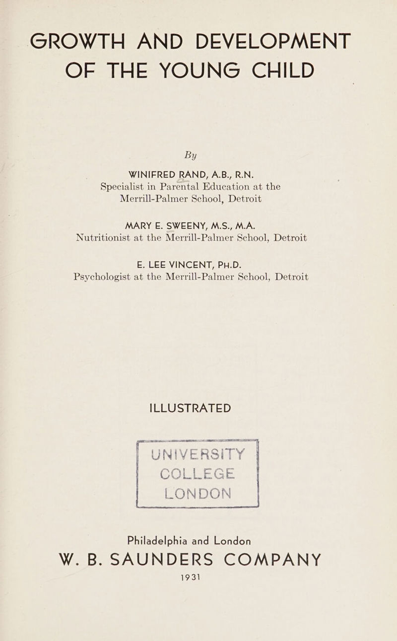 GROWTH AND DEVELOPMENT OF THE YOUNG CHILD By WINIFRED RAND, A.B., R.N. Specialist in Parental Education at the Merrill-Palmer School, Detroit MARY E. SWEENY, M.S., M.A. Nutritionist at the Merrill-Palmer School, Detroit E. LEE VINCENT, PH.D. Psychologist at the Merrill-Palmer School, Detroit ILLUSTRATED CI i te ES EIS EE LIER LO In at IINIIVERSITY | UNIVERSITY — Ww Hoe way en) os | 7 ee. at Ce on 'S LIS Eee: LONDON Philadelphia and London W. B. SAUNDERS COMPANY 1931