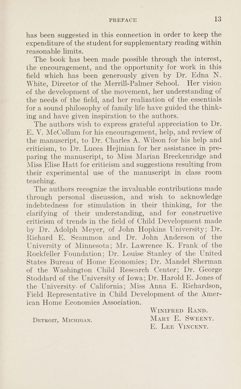 PREFACE Ls has been suggested in this connection in order to keep the expenditure of the student for supplementary reading within reasonable limits. The book has been made possible through the interest, the encouragement, and the opportunity for work in this field which has been generously given by Dr. Edna N. White, Director of the Merrill-Palmer School. Her vision of the development of the movement, her understanding of the needs of the field, and her realization of the essentials for a sound philosophy of family life have guided the think- ing and have given inspiration to the authors. The authors wish to express grateful appreciation to Dr. E. V. McCollum for his encouragement, help, and review of the manuscript, to Dr. Charles A. Wilson for his help and criticism, to Dr. Lucea Hejinian for her assistance in pre- paring the manuscript, to Miss Marian Breckenridge and Miss Elise Hatt for criticism and suggestions resulting from their experimental use of the manuscript in class room teaching. The authors recognize the invaluable contributions made through personal discussion, and wish to acknowledge indebtedness for stimulation in their thinking, for the clarifying of their understanding, and for constructive criticism of trends in the field of Child Development made by Dr. Adolph Meyer, of John Hopkins University; Dr. Richard E. Scammon and Dr. John Anderson of the University of Minnesota; Mr. Lawrence K. Frank of the Rockfeller Foundation; Dr. Louise Stanley of the United States Bureau of Home Economics; Dr. Mandel Sherman of the Washington Child Research Center; Dr. George Stoddard of the University of Iowa; Dr. Harold E. Jones of the University. of California; Miss Anna E. Richardson, Field Representative in Child Development of the Amer- ican Home Economics Association. WINIFRED RAND. Detroit, MIcHIGAN. Mary HE. SwWEENY. EK. Lee VINCENT.