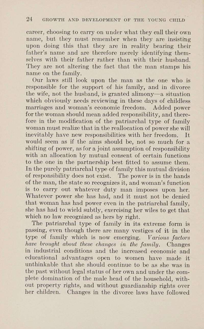 career, choosing to carry on under what they call their own name, but they must remember when they are insisting upon doing this that they are in reality bearing their father’s name and are therefore merely identifying them- selves with their father rather than with their husband. They are not altering the fact that the man stamps his name on the family. Our laws still look upon the man as the one who is responsible for the support of his family, and in divorce the wife, not the husband, is granted alimony—a situation which obviously needs reviewing in these days of childless marriages and woman’s economic freedom. Added power for the woman should mean added responsibility, and there- fore in the modification of the patriarchal type of family woman must realize that in the reallocation of power she will inevitably have new responsibilities with her freedom. It would seem as if the aims should be, not so much for a shifting of power, as for a joint assumption of responsibility with an allocation by mutual consent of certain functions to the one in the partnership best fitted to assume them. In the purely patriarchal type of family this mutual division of responsibility does not exist. The power is in the hands of the man, the state so recognizes it, and woman’s function is to carry out whatever duty man imposes upon her. Whatever power she has had, and it must not be denied that woman has had power even in the patriarchal family, she has had to wield subtly, exercising her wiles to get that which no law recognized as hers by right. The patriarchal type of family in its extreme form is passing, even though there are many vestiges of it in the type of family which is now emerging. Various factors have brought about these changes in the family. Changes in industrial conditions and the increased economic and educational advantages open to women have made it unthinkable that she should continue to be as she was in the past without legal status of her own and under the com- plete domination of the male head of the household, with- out property rights, and without guardianship rights over her children. Changes in the divorce laws have followed
