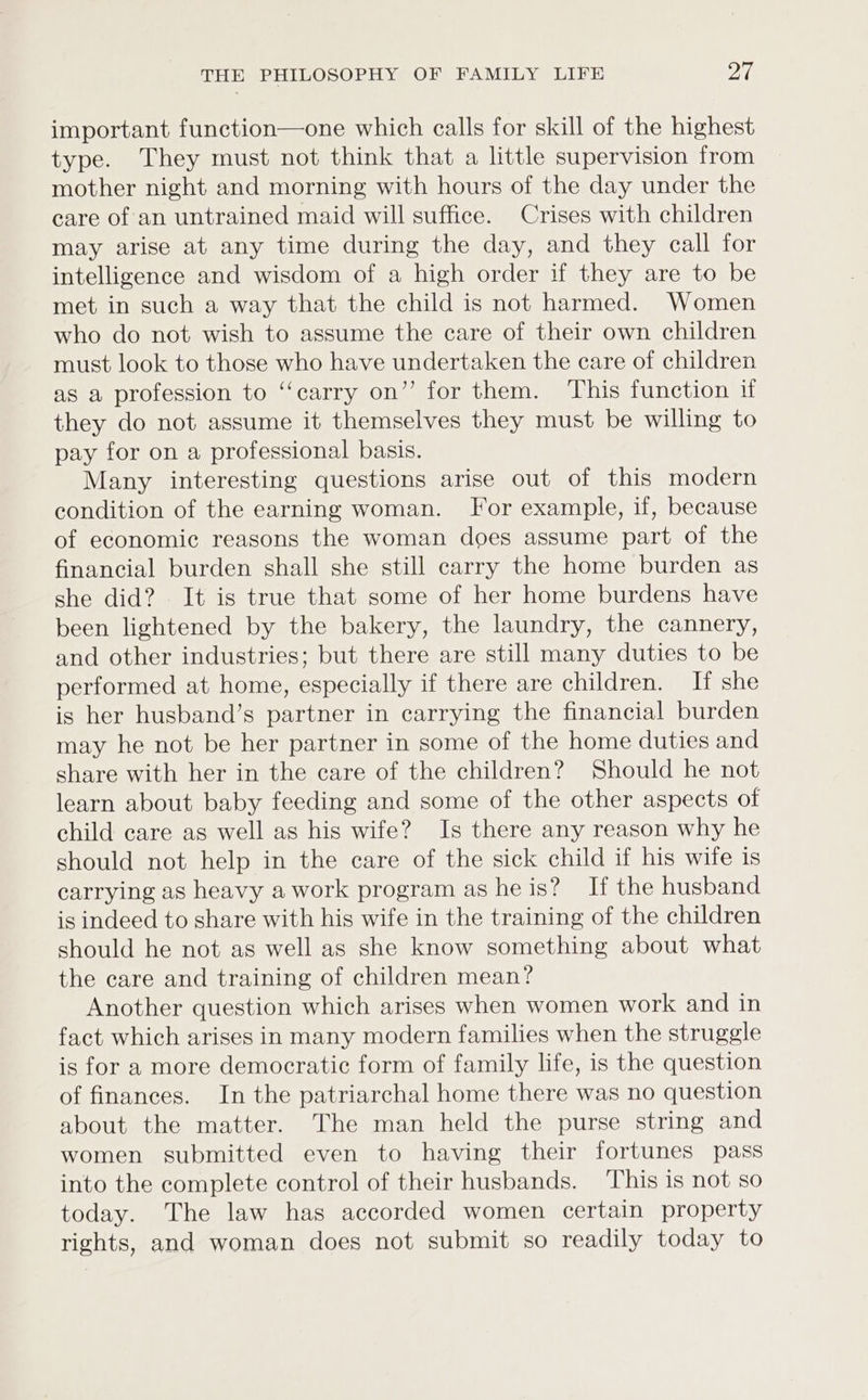 important function—one which calls for skill of the highest type. They must not think that a little supervision from mother night and morning with hours of the day under the care of an untrained maid will suffice. Crises with children may arise at any time during the day, and they call for intelligence and wisdom of a high order if they are to be met in such a way that the child is not harmed. Women who do not wish to assume the care of their own children must look to those who have undertaken the care of children as a profession to “carry on’ for them. This function if they do not assume it themselves they must be willing to pay for on a professional basis. Many interesting questions arise out of this modern condition of the earning woman. For example, if, because of economic reasons the woman does assume part of the financial burden shall she still carry the home burden as she did? It is true that some of her home burdens have been lightened by the bakery, the laundry, the cannery, and other industries; but there are still many duties to be performed at home, especially if there are children. If she is her husband’s partner in carrying the financial burden may he not be her partner in some of the home duties and share with her in the care of the children? Should he not learn about baby feeding and some of the other aspects of child care as well as his wife? Is there any reason why he should not help in the care of the sick child if his wife is carrying as heavy a work program as he is? If the husband is indeed to share with his wife in the training of the children should he not as well as she know something about what the care and training of children mean? Another question which arises when women work and in fact which arises in many modern families when the struggle is for a more democratic form of family life, is the question of finances. In the patriarchal home there was no question about the matter. The man held the purse string and women submitted even to having their fortunes pass into the complete control of their husbands. ‘This is not so today. The law has accorded women certain property rights, and woman does not submit so readily today to