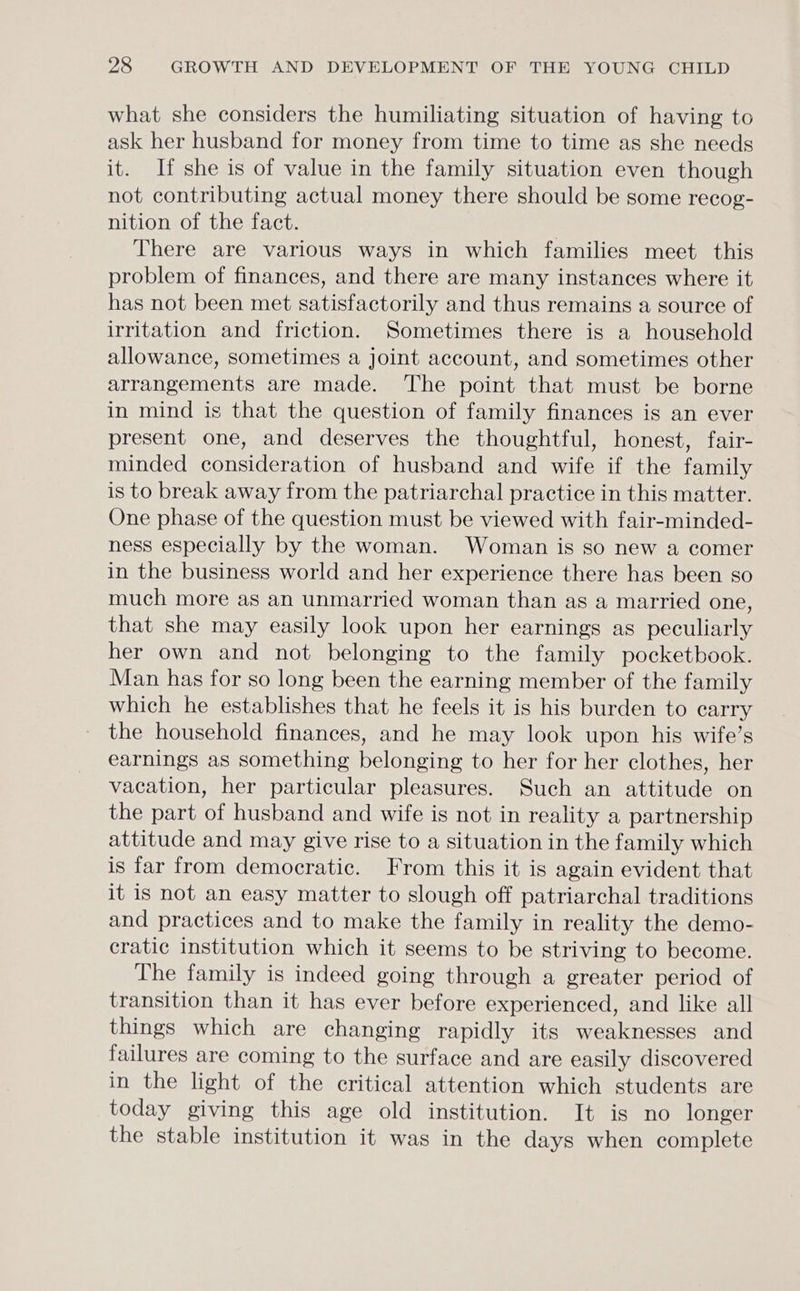 what she considers the humiliating situation of having to ask her husband for money from time to time as she needs it. If she is of value in the family situation even though not contributing actual money there should be some recog- nition of the fact. | There are various ways in which families meet this problem of finances, and there are many instances where it has not been met satisfactorily and thus remains a source of irritation and friction. Sometimes there is a household allowance, sometimes a joint account, and sometimes other arrangements are made. The point that must be borne in mind is that the question of family finances is an ever present one, and deserves the thoughtful, honest, fair- minded consideration of husband and wife if the family is to break away from the patriarchal practice in this matter. One phase of the question must be viewed with fair-minded- ness especially by the woman. Woman is so new a comer in the business world and her experience there has been so much more as an unmarried woman than as a married one, that she may easily look upon her earnings as peculiarly her own and not belonging to the family pocketbook. Man has for so long been the earning member of the family which he establishes that he feels it is his burden to carry the household finances, and he may look upon his wife’s earnings as something belonging to her for her clothes, her vacation, her particular pleasures. Such an attitude on the part of husband and wife is not in reality a partnership attitude and may give rise to a situation in the family which is far from democratic. From this it is again evident that it is not an easy matter to slough off patriarchal traditions and practices and to make the family in reality the demo- cratic institution which it seems to be striving to become. The family is indeed going through a greater period of transition than it has ever before experienced, and like all things which are changing rapidly its weaknesses and failures are coming to the surface and are easily discovered in the light of the critical attention which students are today giving this age old institution. It is no longer the stable institution it was in the days when complete