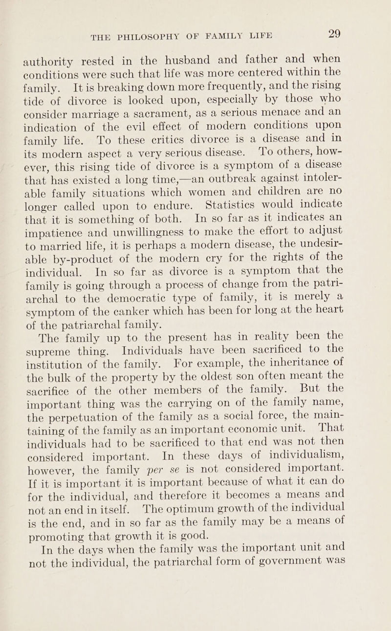 authority rested in the husband and father and when conditions were such that life was more centered within the family. It is breaking down more frequently, and the rising tide of divorce is looked upon, especially by those who consider marriage a sacrament, as a serious menace and an indication of the evil effect of modern conditions upon family life. To these critics divorce is a disease and in its modern aspect a very serious disease. To others, how- ever, this rising tide of divorce is a symptom of a disease that has existed a long time,—an outbreak against intoler- able family situations which women and children are no longer called upon to endure. Statistics would indicate that it is something of both. In so far as it indicates an impatience and unwillingness to make the effort to adjust to married life, it is perhaps a modern disease, the undesir- able by-product of the modern cry for the rights of the individual. In so far as divorce is a symptom that the family is going through a process of change from the patri- archal to the democratic type of family, it is merely a symptom of the canker which has been for long at the heart of the patriarchal family. The family up to the present has in reality been the supreme thing. Individuals have been sacrificed to the institution of the family. For example, the inheritance of the bulk of the property by the oldest son often meant the sacrifice of the other members of the family. But the important thing was the carrying on of the family name, the perpetuation of the family as a social force, the main- taining of the family as an important economic unit. That individuals had to be sacrificed to that end was not then considered important. In these days of individualism, however, the family per se is not considered important. If it is important it is important because of what it can do for the individual, and therefore it becomes a means and not an end in itself. The optimum growth of the individual is the end, and in so far as the family may be a means of promoting that growth it is good. In the days when the family was the important unit and not the individual, the patriarchal form of government was