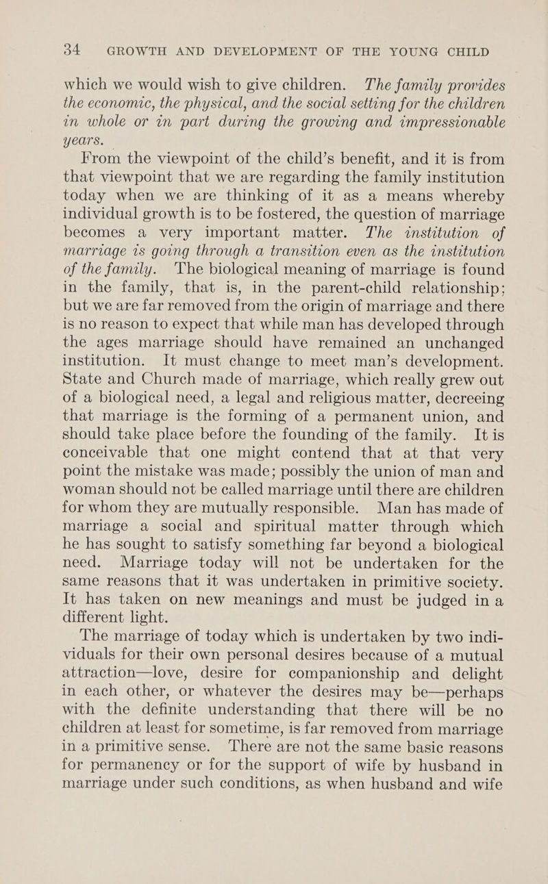 which we would wish to give children. The family promdes the economic, the physical, and the social setting for the children in whole or in part during the growing and impressionable years. . From the viewpoint of the child’s benefit, and it is from that viewpoint that we are regarding the family institution today when we are thinking of it as a means whereby individual growth is to be fostered, the question of marriage becomes a very important matter. The institution of marriage 7s going through a transition even as the institution of the family. The biological meaning of marriage is found in the family, that is, in the parent-child relationship: but we are far removed from the origin of marriage and there is no reason to expect that while man has developed through the ages marriage should have remained an unchanged institution. It must change to meet man’s development. State and Church made of marriage, which really grew out of a biological need, a legal and religious matter, decreeing that marriage is the forming of a permanent union, and should take place before the founding of the family. It is conceivable that one might contend that at that very point the mistake was made; possibly the union of man and woman should not be called marriage until there are children for whom they are mutually responsible. Man has made of marriage a social and spiritual matter through which he has sought to satisfy something far beyond a biological need. Marriage today will not be undertaken for the same reasons that it was undertaken in primitive society. It has taken on new meanings and must be judged ina different light. The marriage of today which is undertaken by two indi- viduals for their own personal desires because of a mutual attraction—love, desire for companionship and delight in each other, or whatever the desires may be—perhaps with the definite understanding that there will be no children at least for sometime, is far removed from marriage in a primitive sense. There are not the same basic reasons for permanency or for the support of wife by husband in marriage under such conditions, as when husband and wife