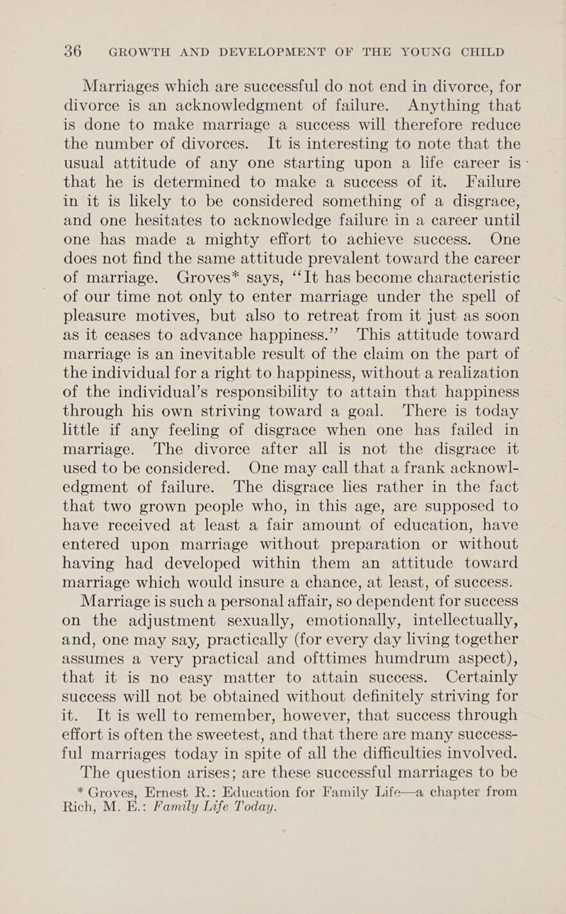 Marriages which are successful do not end in divorce, for divorce is an acknowledgment of failure. Anything that is done to make marriage a success will therefore reduce the number of divorces. It is interesting to note that the usual attitude of any one starting upon a life career is- that he is determined to make a success of it. Failure in it is likely to be considered something of a disgrace, and one hesitates to acknowledge failure in a career until one has made a mighty effort to achieve success. One does not find the same attitude prevalent toward the career of marriage. Groves* says, “It has become characteristic of our time not only to enter marriage under the spell of pleasure motives, but also to retreat from it just as soon as it ceases to advance happiness.” ‘This attitude toward marriage is an inevitable result of the claim on the part of the individual for a right to happiness, without a realization of the individual’s responsibility to attain that happiness through his own striving toward a goal. There is today little if any feeling of disgrace when one has failed in marriage. The divorce after all is not the disgrace it used to be considered. One may call that a frank acknowl- edgment of failure. The disgrace lies rather in the fact that two grown people who, in this age, are supposed to have received at least a fair amount of education, have entered upon marriage without preparation or without having had developed within them an attitude toward marriage which would insure a chance, at least, of success. Marriage is such a personal affair, so dependent for success on the adjustment sexually, emotionally, intellectually, and, one may say, practically (for every day living together assumes a very practical and ofttimes humdrum aspect), that it is no easy matter to attain success. Certainly success will not be obtained without definitely striving for it. It is well to remember, however, that success through effort is often the sweetest, and that there are many success- ful marriages today in spite of all the difficulties involved. The question arises; are these successful marriages to be * Groves, Ernest R.: Education for Family Life—a chapter from Rich, M. E.: Family Life Today.