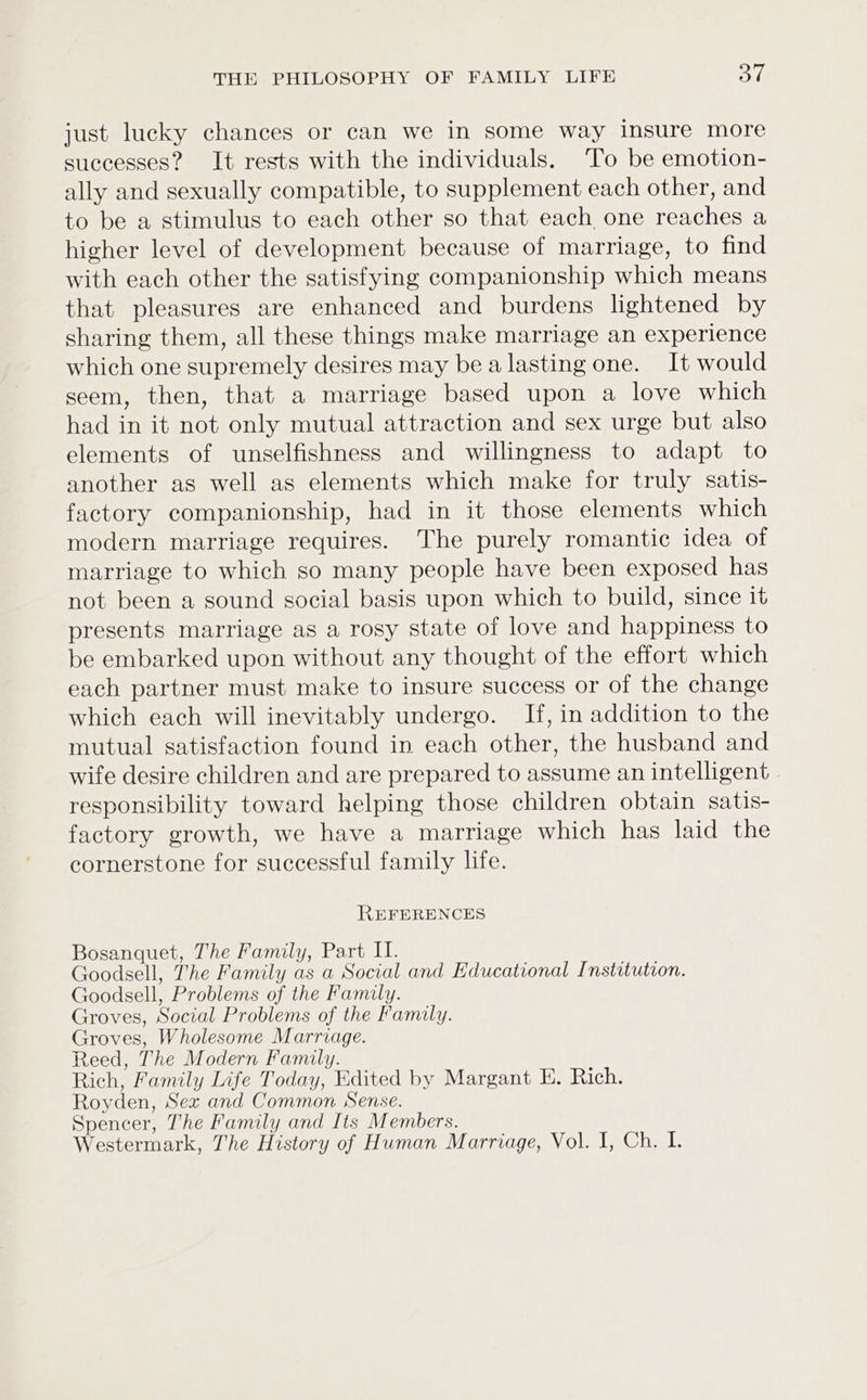 just lucky chances or can we in some way insure more successes? It rests with the individuals. To be emotion- ally and sexually compatible, to supplement each other, and to be a stimulus to each other so that each one reaches a higher level of development because of marriage, to find with each other the satisfying companionship which means that pleasures are enhanced and burdens lightened by sharing them, all these things make marriage an experience which one supremely desires may be a lasting one. It would seem, then, that a marriage based upon a love which had in it not only mutual attraction and sex urge but also elements of unselfishness and willingness to adapt to another as well as elements which make for truly satis- factory companionship, had in it those elements which modern marriage requires. The purely romantic idea of marriage to which so many people have been exposed has not been a sound social basis upon which to build, since it presents marriage as a rosy state of love and happiness to be embarked upon without any thought of the effort which each partner must make to insure success or of the change which each will inevitably undergo. If, in addition to the mutual satisfaction found in each other, the husband and wife desire children and are prepared to assume an intelligent responsibility toward helping those children obtain satis- factory growth, we have a marriage which has laid the cornerstone for successful family life. REFERENCES Bosanquet, The Family, Part II. Goodsell, The Family as a Social and Educational Institution. Goodsell, Problems of the Family. Groves, Social Problems of the Family. Groves, Wholesome Marriage. Reed, The Modern Family. Rich, Family Life Today, Edited by Margant E. Rich. Royden, Sex and Common Sense. Spencer, The Family and Its Members.