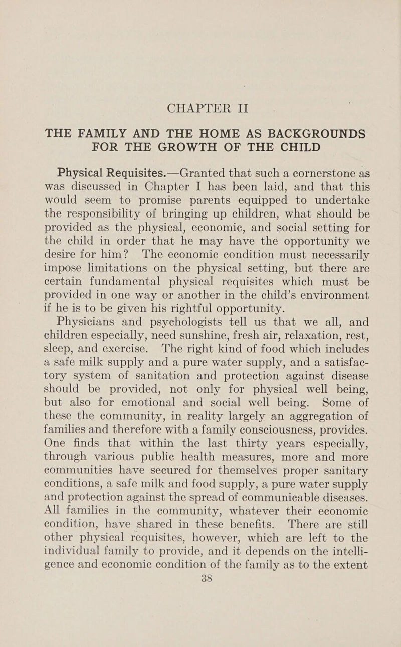 CHAPTER II THE FAMILY AND THE HOME AS BACKGROUNDS FOR THE GROWTH OF THE CHILD Physical Requisites.—Granted that such a cornerstone as was discussed in Chapter I has been laid, and that this would seem to promise parents equipped to undertake the responsibility of bringing up children, what should be provided as the physical, economic, and social setting for the child in order that he may have the opportunity we desire for him? The economic condition must necessarily impose limitations on the physical setting, but there are certain fundamental physical requisites which must be provided in one way or another in the child’s environment if he is to be given his rightful opportunity. Physicians and psychologists tell us that we all, and children especially, need sunshine, fresh air, relaxation, rest, sleep, and exercise. The right kind of food which includes a safe milk supply and a pure water supply, and a satisfac- tory system of sanitation and protection against disease should be provided, not only for physical well being, but also for emotional and social well being. Some of these the community, in reality largely an aggregation of families and therefore with a family consciousness, provides. One finds that within the last thirty years especially, through various public health measures, more and more communities have secured for themselves proper sanitary conditions, a safe milk and food supply, a pure water supply and protection against the spread of communicable diseases. All families in the community, whatever their economic condition, have shared in these benefits. There are still other physical requisites, however, which are left to the individual family to provide, and it depends on the intelli- gence and economic condition of the family as to the extent