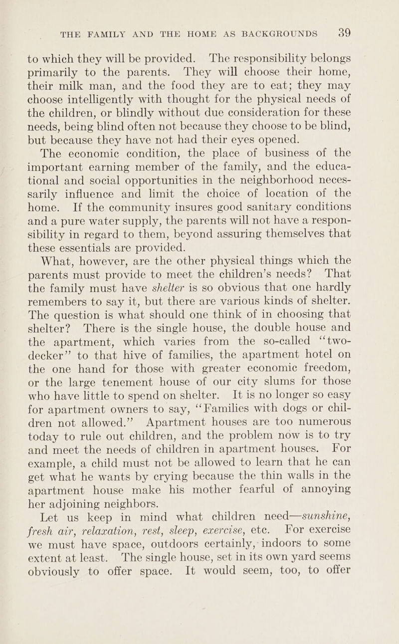 to which they will be provided. The responsibility belongs primarily to the parents. They will choose their home, their milk man, and the food they are to eat; they may choose intelligently with thought for the physical needs of the children, or blindly without due consideration for these needs, being blind often not because they choose to be blind, but because they have not had their eyes opened. The economic condition, the place of business of the important earning member of the family, and the educa- tional and social opportunities in the neighborhood neces- sarily influence and limit the choice of location of the home. If the community insures good sanitary conditions and a pure water supply, the parents will not have a respon- sibility in regard to them, beyond assuring themselves that these essentials are provided. What, however, are the other physical things which the parents must provide to meet the children’s needs? That the family must have shelter is so obvious that one hardly remembers to say it, but there are various kinds of shelter. The question is what should one think of in choosing that shelter? There is the single house, the double house and the apartment, which varies from the so-called ‘“two- decker” to that hive of families, the apartment hotel on the one hand for those with greater economic freedom, or the large tenement house of our city slums for those who have little to spend on shelter. It is no longer so easy for apartment owners to say, “Families with dogs or chil- dren not allowed.” Apartment houses are too numerous today to rule out children, and the problem now is to try and meet the needs of children in apartment houses. For example, a child must not be allowed to learn that he can get what he wants by crying because the thin walls in the apartment house make his mother fearful of annoying her adjoining neighbors. Let us keep in mind what children need—sunshine, fresh air, relaxation, rest, sleep, exercise, etc. For exercise we must have space, outdoors certainly, indoors to some extent at least. The single house, set in its own yard seems obviously to offer space. It would seem, too, to offer