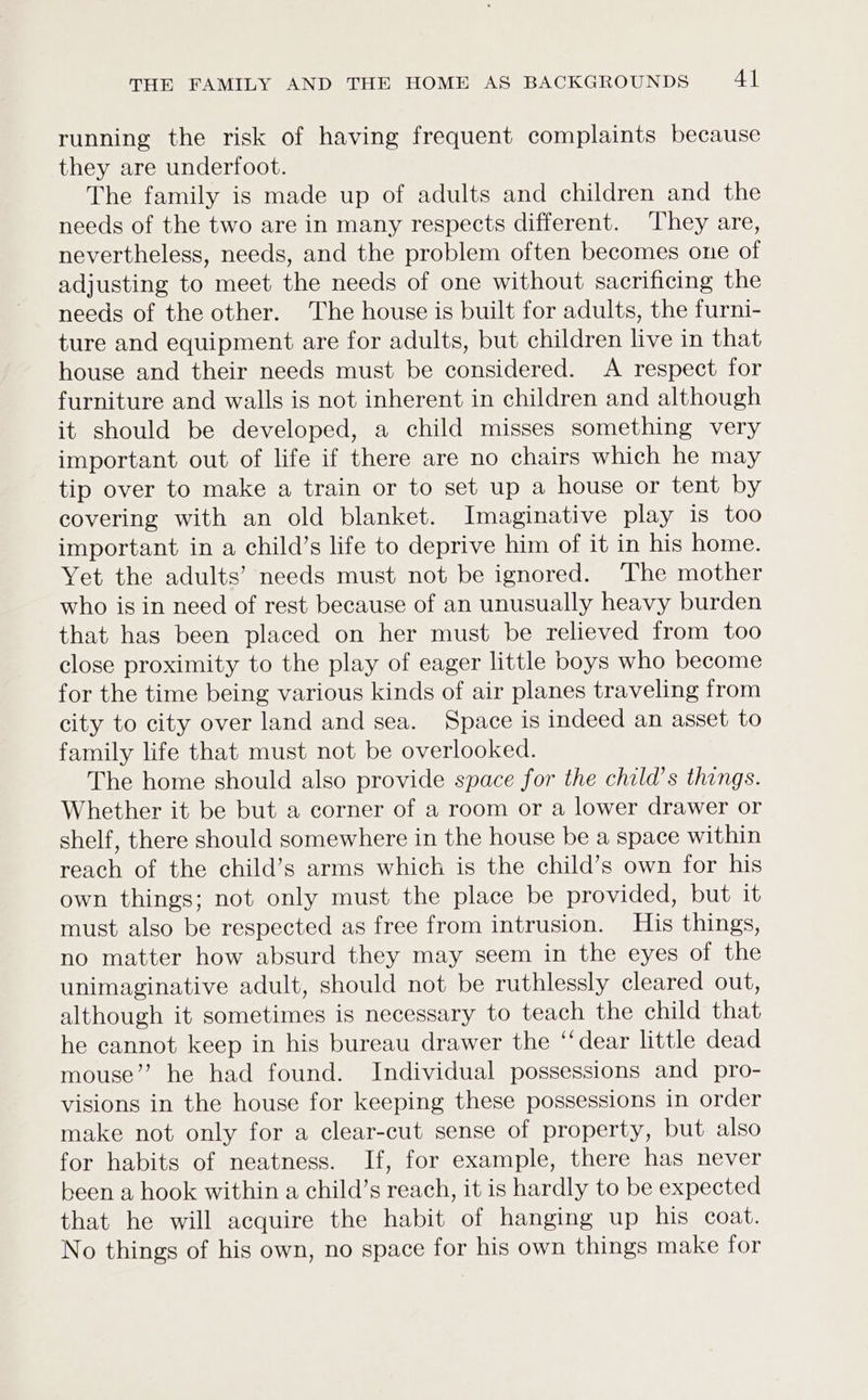 running the risk of having frequent complaints because they are underfoot. The family is made up of adults and children and the needs of the two are in many respects different. They are, nevertheless, needs, and the problem often becomes one of adjusting to meet the needs of one without sacrificing the needs of the other. The house is built for adults, the furni- ture and equipment are for adults, but children live in that house and their needs must be considered. <A respect for furniture and walls is not inherent in children and although it should be developed, a child misses something very important out of life if there are no chairs which he may tip over to make a train or to set up a house or tent by covering with an old blanket. Imaginative play is too important in a child’s life to deprive him of it in his home. Yet the adults’ needs must not be ignored. The mother who is in need of rest because of an unusually heavy burden that has been placed on her must be relieved from too close proximity to the play of eager little boys who become for the time being various kinds of air planes traveling from city to city over land and sea. Space is indeed an asset to family life that must not be overlooked. The home should also provide space for the child’s things. Whether it be but a corner of a room or a lower drawer or shelf, there should somewhere in the house be a space within reach of the child’s arms which is the child’s own for his own things; not only must the place be provided, but it must also be respected as free from intrusion. His things, no matter how absurd they may seem in the eyes of the unimaginative adult, should not be ruthlessly cleared out, although it sometimes is necessary to teach the child that he cannot keep in his bureau drawer the ‘‘dear little dead mouse” he had found. Individual possessions and pro- visions in the house for keeping these possessions in order make not only for a clear-cut sense of property, but also for habits of neatness. If, for example, there has never been a hook within a child’s reach, it is hardly to be expected that he will acquire the habit of hanging up his coat. No things of his own, no space for his own things make for