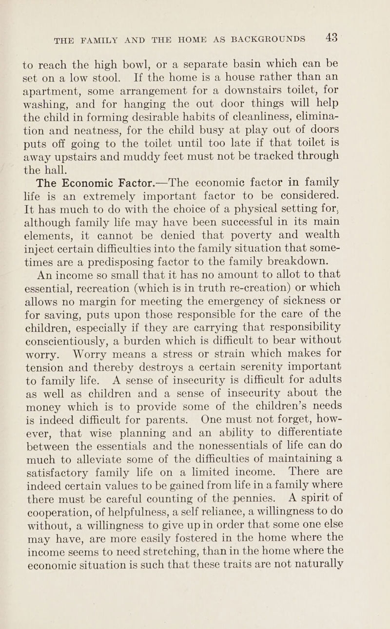to reach the high bowl, or a separate basin which can be set on a low stool. If the home is a house rather than an apartment, some arrangement for a downstairs toilet, for washing, and for hanging the out door things will help the child in forming desirable habits of cleanliness, elimina- tion and neatness, for the child busy at play out of doors puts off going to the toilet until too late if that toilet is away upstairs and muddy feet must not be tracked through the hall. The Economic Factor.—The economic factor in family life is an extremely important factor to be considered. It has much to do with the choice of a physical setting for, although family life may have been successful in its main elements, it cannot be denied that poverty and wealth inject certain difficulties into the family situation that some- times are a predisposing factor to the family breakdown. An income so small that it has no amount to allot to that essential, recreation (which is in truth re-creation) or which allows no margin for meeting the emergency of sickness or for saving, puts upon those responsible for the care of the children, especially if they are carrying that responsibility conscientiously, a burden which is difficult to bear without worry. Worry means a stress or strain which makes for tension and thereby destroys a certain serenity important to family life. A sense of insecurity is difficult for adults as well as children and a sense of insecurity about the money which is to provide some of the children’s needs is indeed difficult for parents. One must not forget, how- ever, that wise planning and an ability to differentiate between the essentials and the nonessentials of life can do much to alleviate some of the difficulties of maintaining a satisfactory family life on a limited income. There are indeed certain values to be gained from life in a family where there must be careful counting of the pennies. A spirit of cooperation, of helpfulness, a self reliance, a willingness to do without, a willingness to give up in order that some one else may have, are more easily fostered in the home where the income seems to need stretching, than in the home where the economic situation is such that these traits are not naturally