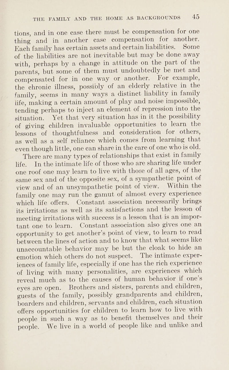 tions, and in one case there must be compensation for one thing and in another case compensation for another. Each family has certain assets and certain liabilities. Some of the liabilities are not inevitable but may be done away with, perhaps by a change in attitude on the part of the parents, but some of them must undoubtedly be met and compensated for in one way or another. For example, the chronic illness, possibly of an elderly relative in the family, seems in many ways a distinct lability in family life, making a certain amount of play and noise impossible, tending perhaps to inject an element of repression into the situation. Yet that very situation has in it the possibility of giving children invaluable opportunities to learn the lessons of thoughtfulness and consideration for others, as well as a self reliance which comes from learning that even though little, one can share in the care of one who is old. There are many types of relationships that exist in family life. In the intimate life of those who are sharing life under one roof one may learn to live with those of all ages, of the same sex and of the opposite sex, of a sympathetic point of view and of an unsympathetic point of view. Within the family one may run the gamut of almost every experience which life offers. Constant association necessarily brings its irritations as well as its satisfactions and the lesson of meeting irritations with success is a lesson that is an impor- tant one to learn. Constant association also gives one an opportunity to get another’s point of view, to learn to read between the lines of action and to know that what seems like unaccountable behavior may be but the cloak to hide an emotion which others do not suspect. The intimate exper- iences of family life, especially if one has the rich experience of living with many personalities, are experiences which reveal much as to the causes of human behavior if one’s eyes are open. Brothers and sisters, parents and children, euests of the family, possibly grandparents and children, boarders and children, servants and children, each situation offers opportunities for children to learn how to live with people in such a way as to benefit themselves and their people. We live in a world of people like and unlike and