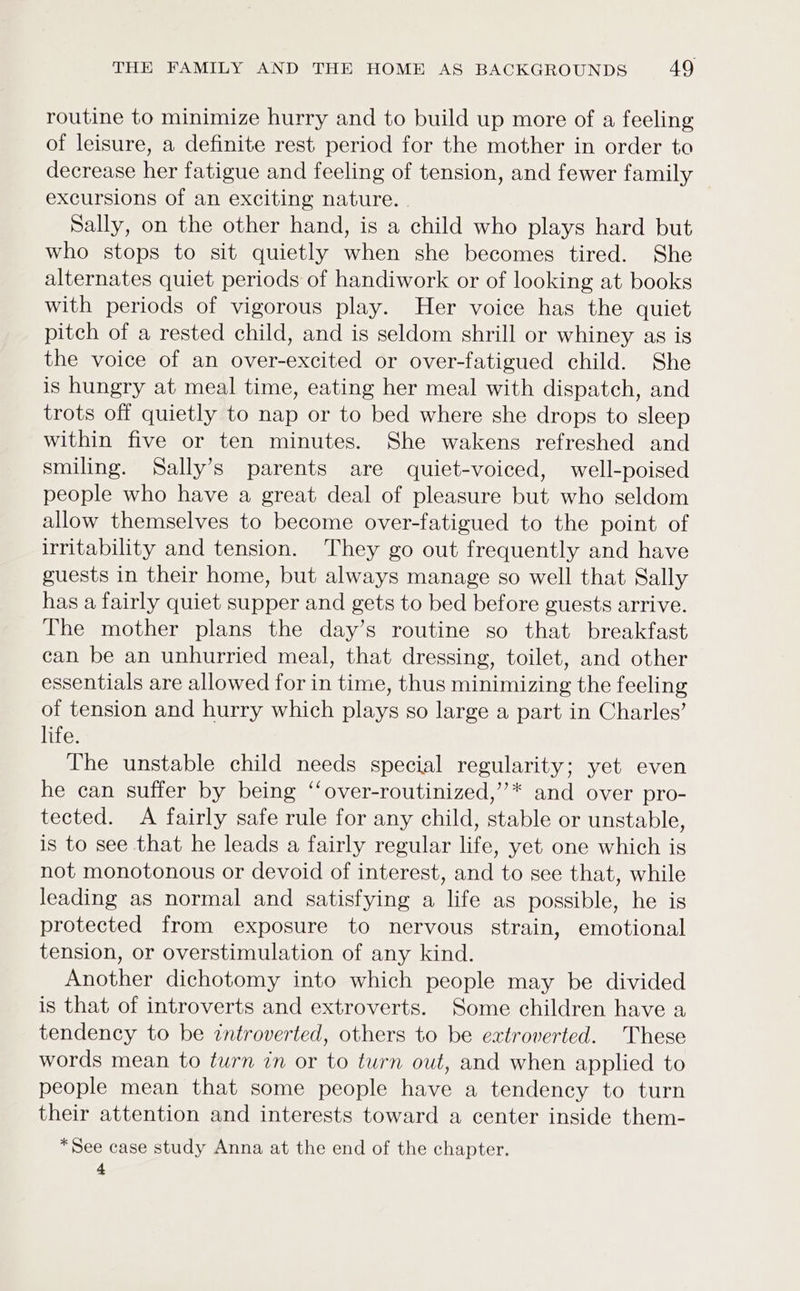 routine to minimize hurry and to build up more of a feeling of leisure, a definite rest period for the mother in order to decrease her fatigue and feeling of tension, and fewer family excursions of an exciting nature. | Sally, on the other hand, is a child who plays hard but who stops to sit quietly when she becomes tired. She alternates quiet periods of handiwork or of looking at books with periods of vigorous play. Her voice has the quiet pitch of a rested child, and is seldom shrill or whiney as is the voice of an over-excited or over-fatigued child. She is hungry at meal time, eating her meal with dispatch, and trots off quietly to nap or to bed where she drops to sleep within five or ten minutes. She wakens refreshed and smiling. Sally’s parents are quiet-voiced, well-poised people who have a great deal of pleasure but who seldom allow themselves to become over-fatigued to the point of irritability and tension. They go out frequently and have guests in their home, but always manage so well that Sally has a fairly quiet supper and gets to bed before guests arrive. The mother plans the day’s routine so that breakfast can be an unhurried meal, that dressing, toilet, and other essentials are allowed for in time, thus minimizing the feeling of tension and hurry which plays so large a part in Charles’ life. The unstable child needs special regularity; yet even he can suffer by being “‘over-routinized,”* and over pro- tected. A fairly safe rule for any child, stable or unstable, is to see that he leads a fairly regular life, yet one which is not monotonous or devoid of interest, and to see that, while leading as normal and satisfying a life as possible, he is protected from exposure to nervous strain, emotional tension, or overstimulation of any kind. Another dichotomy into which people may be divided is that of introverts and extroverts. Some children have a tendency to be introverted, others to be extroverted. These words mean to turn in or to turn out, and when applied to people mean that some people have a tendency to turn their attention and interests toward a center inside them- *See case study Anna at the end of the chapter. 4