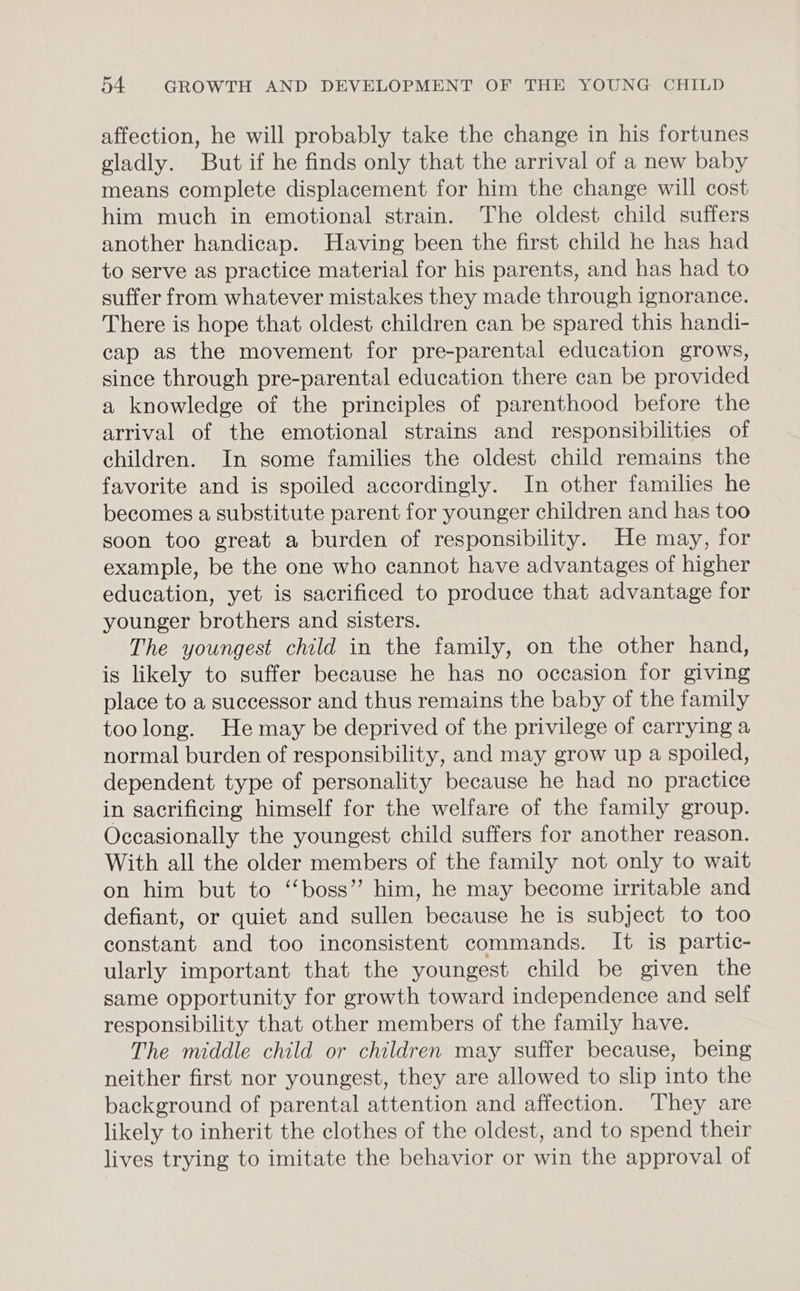 affection, he will probably take the change in his fortunes gladly. But if he finds only that the arrival of a new baby means complete displacement for him the change will cost him much in emotional strain. The oldest child suffers another handicap. Having been the first child he has had to serve as practice material for his parents, and has had to suffer from whatever mistakes they made through ignorance. There is hope that oldest children can be spared this handi- cap as the movement for pre-parental education grows, since through pre-parental education there can be provided a knowledge of the principles of parenthood before the arrival of the emotional strains and responsibilities of children. In some families the oldest child remains the favorite and is spoiled accordingly. In other families he becomes a substitute parent for younger children and has too soon too great a burden of responsibility. He may, for example, be the one who cannot have advantages of higher education, yet is sacrificed to produce that advantage for younger brothers and sisters. The youngest child in the family, on the other hand, is likely to suffer because he has no occasion for giving place to a successor and thus remains the baby of the family toolong. He may be deprived of the privilege of carrying a normal burden of responsibility, and may grow up a spoiled, dependent type of personality because he had no practice in sacrificing himself for the welfare of the family group. Occasionally the youngest child suffers for another reason. With all the older members of the family not only to wait on him but to ‘‘boss’” him, he may become irritable and defiant, or quiet and sullen because he is subject to too constant and too inconsistent commands. It is partic- ularly important that the youngest child be given the same opportunity for growth toward independence and self responsibility that other members of the family have. The middle child or children may suffer because, being neither first nor youngest, they are allowed to slip into the background of parental attention and affection. They are likely to inherit the clothes of the oldest, and to spend their lives trying to imitate the behavior or win the approval of