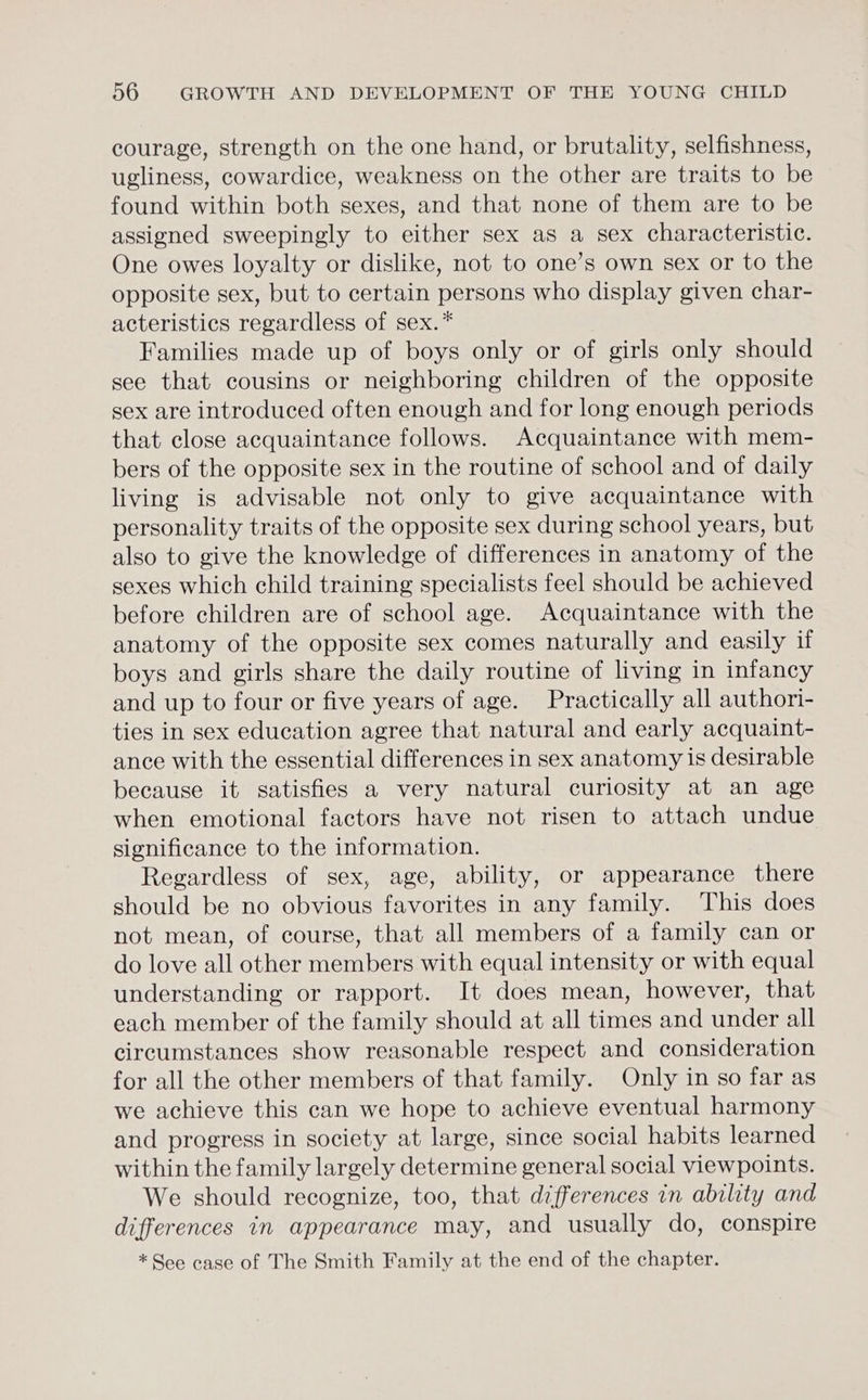 courage, strength on the one hand, or brutality, selfishness, ugliness, cowardice, weakness on the other are traits to be found within both sexes, and that none of them are to be assigned sweepingly to either sex as a sex characteristic. One owes loyalty or dislike, not to one’s own sex or to the opposite sex, but to certain persons who display given char- acteristics regardless of sex.* Families made up of boys only or of girls only should see that cousins or neighboring children of the opposite sex are introduced often enough and for long enough periods that close acquaintance follows. Acquaintance with mem- bers of the opposite sex in the routine of school and of daily living is advisable not only to give acquaintance with personality traits of the opposite sex during school years, but also to give the knowledge of differences in anatomy of the sexes which child training specialists feel should be achieved before children are of school age. Acquaintance with the anatomy of the opposite sex comes naturally and easily if boys and girls share the daily routine of living in infancy and up to four or five years of age. Practically all authori- ties in sex education agree that natural and early acquaint- ance with the essential differences in sex anatomy is desirable because it satisfies a very natural curiosity at an age when emotional factors have not risen to attach undue significance to the information. Regardless of sex, age, ability, or appearance there should be no obvious favorites in any family. This does not mean, of course, that all members of a family can or do love all other members with equal intensity or with equal understanding or rapport. It does mean, however, that each member of the family should at all times and under all circumstances show reasonable respect and consideration for all the other members of that family. Only in so far as we achieve this can we hope to achieve eventual harmony and progress in society at large, since social habits learned within the family largely determine general social viewpoints. We should recognize, too, that differences in ability and differences in appearance may, and usually do, conspire * See case of The Smith Family at the end of the chapter.