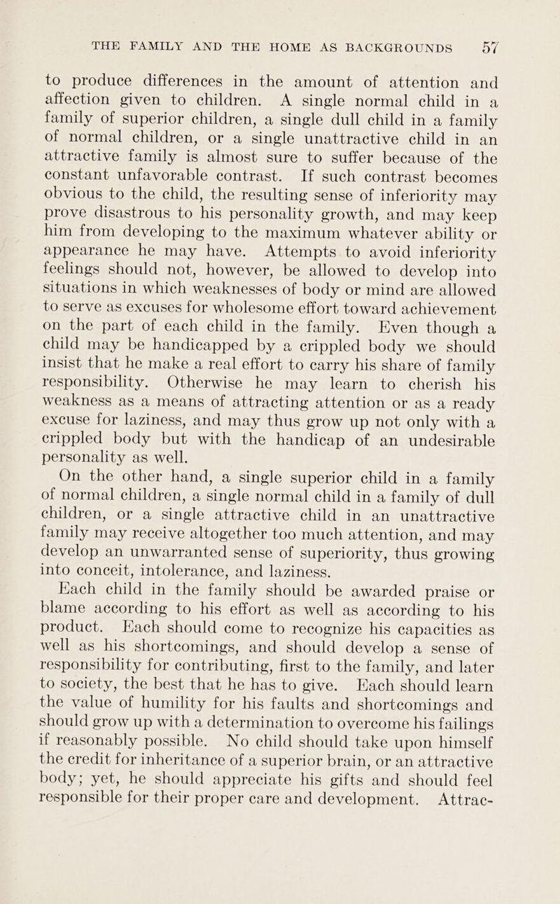 to produce differences in the amount of attention and affection given to children. A single normal child in a family of superior children, a single dull child in a family of normal children, or a single unattractive child in an attractive family is almost sure to suffer because of the constant unfavorable contrast. If such contrast becomes obvious to the child, the resulting sense of inferiority may prove disastrous to his personality growth, and may keep him from developing to the maximum whatever ability or appearance he may have. Attempts to avoid inferiority feelings should not, however, be allowed to develop into situations in which weaknesses of body or mind are allowed to serve as excuses for wholesome effort toward achievement on the part of each child in the family. Even though a child may be handicapped by a crippled body we should insist that he make a real effort to carry his share of family responsibility. Otherwise he may learn to cherish his weakness as a means of attracting attention or as a ready excuse for laziness, and may thus grow up not only with a crippled body but with the handicap of an undesirable personality as well. On the other hand, a single superior child in a family of normal children, a single normal child in a family of dull children, or a single attractive child in an unattractive family may receive altogether too much attention, and may develop an unwarranted sense of superiority, thus growing into conceit, intolerance, and laziness. Each child in the family should be awarded praise or blame according to his effort as well as according to his product. Each should come to recognize his capacities as well as his shortcomings, and should develop a sense of responsibility for contributing, first to the family, and later to society, the best that he has to give. Each should learn the value of humility for his faults and shortcomings and should grow up with a determination to overcome his failings if reasonably possible. No child should take upon himself the credit for inheritance of a superior brain, or an attractive body; yet, he should appreciate his gifts and should feel responsible for their proper care and development. Attrac-