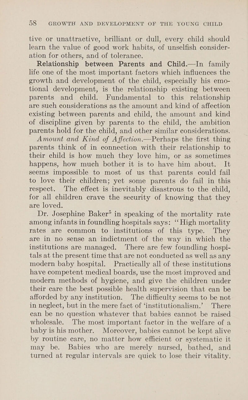 tive or unattractive, brilliant or dull, every child should learn the value of good work habits, of unselfish consider- ation for others, and of tolerance. Relationship between Parents and Child.—In family life one of the most important factors which influences the growth and development of the child, especially his emo- tional development, is the relationship existing between parents and child. Fundamental to this relationship are such considerations as the amount and kind of affection existing between parents and child, the amount and kind of discipline given by parents to the child, the ambition parents hold for the child, and other similar considerations. Amount and Kind of AffectionPerhaps the first thing parents think of in connection with their relationship to their child is how much they love him, or as sometimes happens, how much bother it is to have him about. It seems impossible to most of us that parents could fail to love their children; yet some parents do fail in this respect. The effect is inevitably disastrous to the child, for all children crave the security of knowing that they are loved. Dr. Josephine Baker’ in speaking of the mortality rate among infants in foundling hospitals says: ‘‘ High mortality rates are common to institutions of this type. They are in no sense an indictment of the way in which the institutions are managed. ‘There are few foundling hospi- tals at the present time that are not conducted as well as any modern baby hospital. Practically all of these institutions have competent medical boards, use the most improved and modern methods of hygiene, and give the children under their care the best possible health supervision that can be afforded by any institution. The difficulty seems to be not in neglect, but in the mere fact of ‘institutionalism.’ There can be no question whatever that babies cannot be raised wholesale. The most important factor in the welfare of a baby is his mother. Moreover, babies cannot be kept alive by routine care, no matter how efficient or systematic it may be. Babies who are merely nursed, bathed, and turned at regular intervals are quick to lose their vitality.