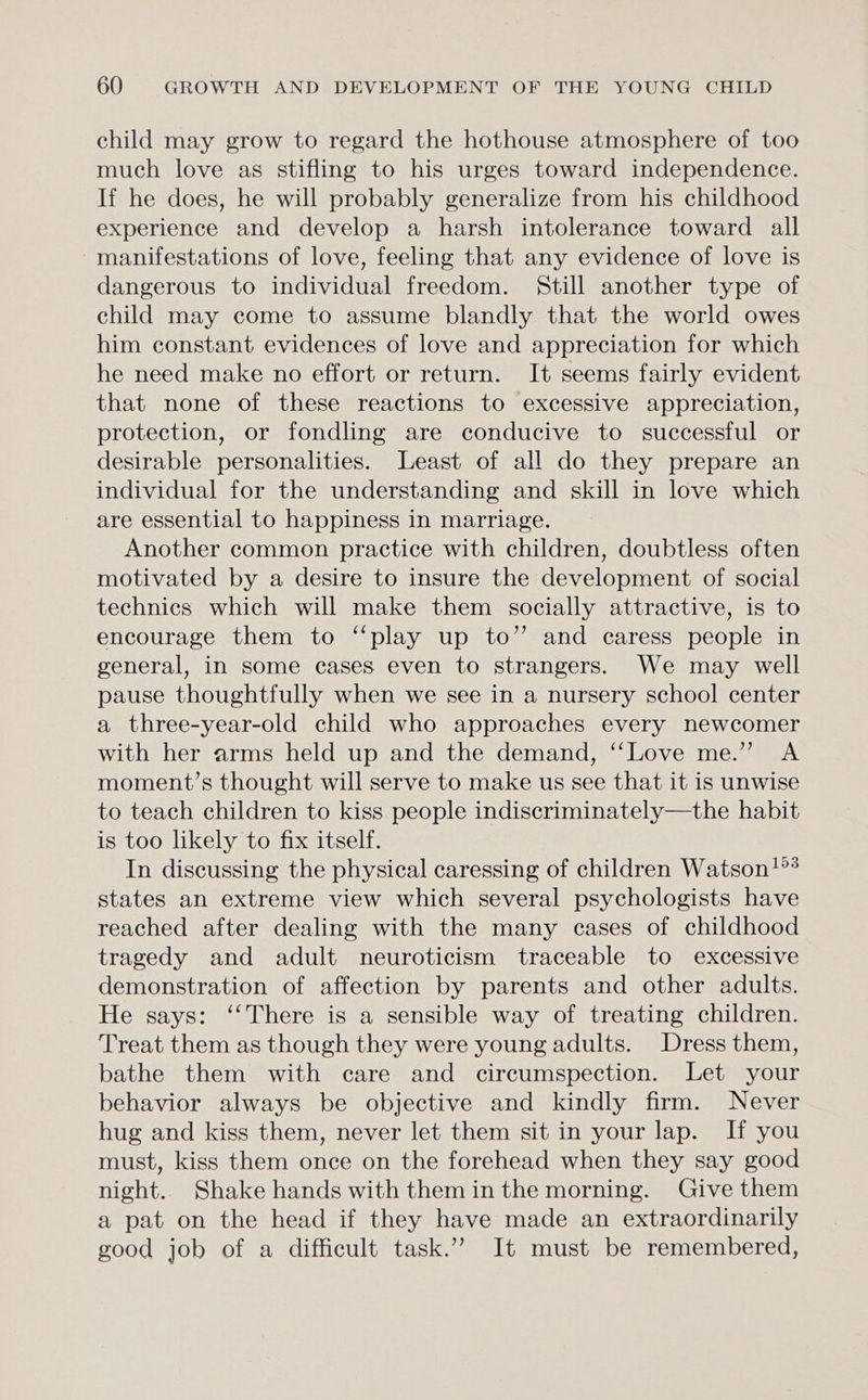 child may grow to regard the hothouse atmosphere of too much love as stifling to his urges toward independence. If he does, he will probably generalize from his childhood experience and develop a harsh intolerance toward all manifestations of love, feeling that any evidence of love is dangerous to individual freedom. Still another type of child may come to assume blandly that the world owes him constant evidences of love and appreciation for which he need make no effort or return. It seems fairly evident that none of these reactions to excessive appreciation, protection, or fondling are conducive to successful or desirable personalities. Least of all do they prepare an individual for the understanding and skill in love which are essential to happiness in marriage. Another common practice with children, doubtless often motivated by a desire to insure the development of social technics which will make them socially attractive, is to encourage them to ‘“‘play up to” and caress people in general, in some cases even to strangers. We may well pause thoughtfully when we see in a nursery school center a three-year-old child who approaches every newcomer with her arms held up and the demand, ‘‘Love me.” A moment’s thought will serve to make us see that it is unwise to teach children to kiss people indiscriminately—the habit is too likely to fix itself. In discussing the physical caressing of children Watson!? states an extreme view which several psychologists have reached after dealing with the many cases of childhood tragedy and adult neuroticism traceable to excessive demonstration of affection by parents and other adults. He says: ‘“‘There is a sensible way of treating children. Treat them as though they were young adults. Dress them, bathe them with care and circumspection. Let your behavior always be objective and kindly firm. Never hug and kiss them, never let them sit in your lap. If you must, kiss them once on the forehead when they say good night.. Shake hands with them in the morning. Give them a pat on the head if they have made an extraordinarily good job of a difficult task.” It must be remembered,