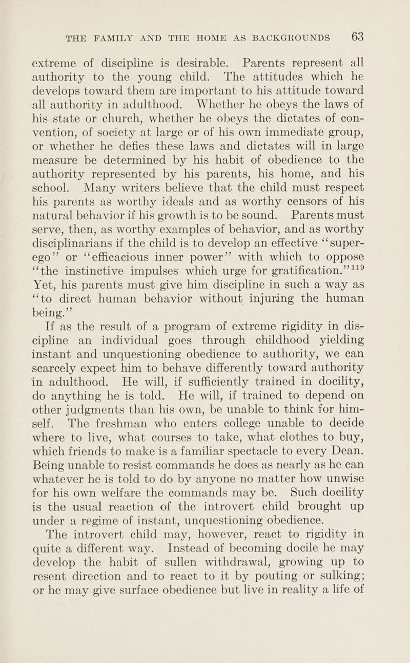 extreme of discipline is desirable. Parents represent all authority to the young child. The attitudes which he develops toward them are important to his attitude toward all authority in adulthood. Whether he obeys the laws of his state or church, whether he obeys the dictates of con- vention, of society at large or of his own immediate group, or whether he defies these laws and dictates will in large measure be determined by his habit of obedience to the authority represented by his parents, his home, and his school. Many writers believe that the child must respect his parents as worthy ideals and as worthy censors of his natural behavior if his growth is to be sound. Parents must serve, then, as worthy examples of behavior, and as worthy disciplinarians if the child is to develop an effective “super- ego”’ or ‘efficacious inner power” with which to oppose “the instinctive impulses which urge for gratification.” 119 Yet, his parents must give him discipline in such a way as “to direct human behavior without injuring the human being.”’ If as the result of a program of extreme rigidity in dis- cipline an individual goes through childhood yielding instant and unquestioning obedience to authority, we can scarcely expect him to behave differently toward authority in adulthood. He will, if sufficiently trained in docility, do anything he is told. He will, if trained to depend on other judgments than his own, be unable to think for him- self. The freshman who enters college unable to decide where to live, what courses to take, what clothes to buy, which friends to make is a familiar spectacle to every Dean. Being unable to resist commands he does as nearly as he can whatever he is told to do by anyone no matter how unwise for his own welfare the commands may be. Such docility is the usual reaction of the introvert child brought up under a regime of instant, unquestioning obedience. The introvert child may, however, react to rigidity in quite a different way. Instead of becoming docile he may develop the habit of sullen withdrawal, growing up to resent direction and to react to it by pouting or sulking; or he may give surface obedience but live in reality a life of