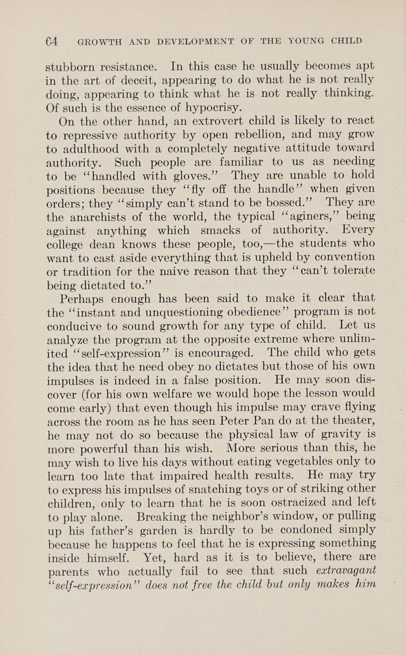 stubborn resistance. In this case he usually becomes apt in the art of deceit, appearing to do what he is not really doing, appearing to think what he is not really thinking. Of such is the essence of hypocrisy. On the other hand, an extrovert child is likely to react to repressive authority by open rebellion, and may grow to adulthood with a completely negative attitude toward authority. Such people are familiar to us as needing to be “handled with gloves.”’ They are unable to hold positions because they ‘‘fly off the handle” when given orders; they ‘‘simply can’t stand to be bossed.’’ They are the anarchists of the world, the typical ‘“‘aginers,” being against anything which smacks of authority. Every college dean knows these people, too,—the students who want to cast aside everything that is upheld by convention or tradition for the naive reason that they ‘“‘can’t tolerate being dictated to.” Perhaps enough has been said to make it clear that the “instant and unquestioning obedience” program is not conducive to sound growth for any type of child. Let us analyze the program at the opposite extreme where unlim- ited ‘‘self-expression’”’ is encouraged. The child who gets the idea that he need obey no dictates but those of his own impulses is indeed in a false position. He may soon dis- cover (for his own welfare we would hope the lesson would come early) that even though his impulse may crave flying across the room as he has seen Peter Pan do at the theater, he may not do so because the physical law of gravity is more powerful than his wish. More serious than this, he may wish to live his days without eating vegetables only to learn too late that impaired health results. He may try to express his impulses of snatching toys or of striking other children, only to learn that he is soon ostracized and left to play alone. Breaking the neighbor’s window, or pulling up his father’s garden is hardly to be condoned simply because he happens to feel that he is expressing something inside himself. Yet, hard as it is to believe, there are parents who actually fail to see that such extravagant “‘self-expression”’ does not free the child but only makes him