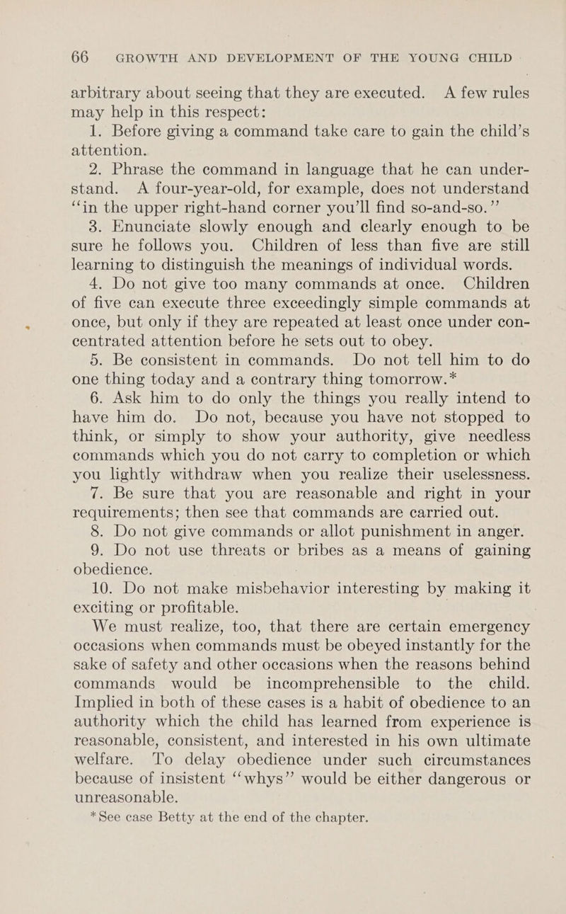 arbitrary about seeing that they are executed. A few rules may help in this respect: 1. Before giving a command take care to gain the child’s attention. 2. Phrase the command in language that he can under- stand. A four-year-old, for example, does not understand ‘fin the upper right-hand corner you'll find so-and-so. ”’ 3. Enunciate slowly enough and clearly enough to be sure he follows you. Children of less than five are still learning to distinguish the meanings of individual words. 4. Do not give too many commands at once. Children of five can execute three exceedingly simple commands at once, but only if they are repeated at least once under con- centrated attention before he sets out to obey. 5. Be consistent in commands. Do not tell him to do one thing today and a contrary thing tomorrow.* 6. Ask him to do only the things you really intend to have him do. Do not, because you have not stopped to think, or simply to show your authority, give needless commands which you do not carry to completion or which you lightly withdraw when you realize their uselessness. 7. Be sure that you are reasonable and right in your requirements; then see that commands are carried out. 8. Do not give commands or allot punishment in anger. 9. Do not use threats or bribes as a means of gaining obedience. 10. Do not make misbehavior interesting by making it exciting or profitable. 3 We must realize, too, that there are certain emergency occasions when commands must be obeyed instantly for the sake of safety and other occasions when the reasons behind commands would be incomprehensible to the child. Implied in both of these cases is a habit of obedience to an authority which the child has learned from experience is reasonable, consistent, and interested in his own ultimate welfare. To delay obedience under such circumstances because of insistent ‘‘whys”’ would be either dangerous or unreasonable. *See case Betty at the end of the chapter.