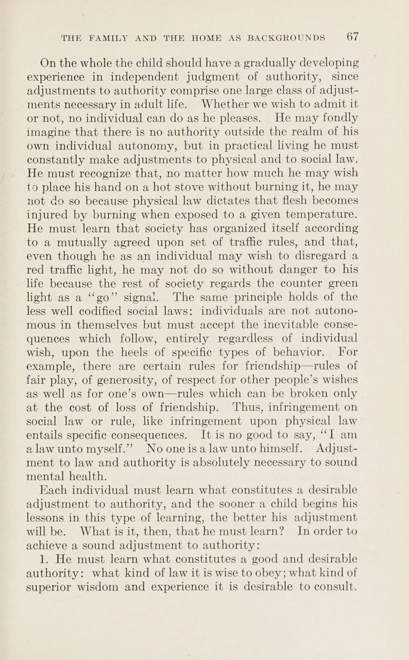 On the whole the child should have a gradually developing experience in independent judgment of authority, since adjustments to authority comprise one large class of adjust- ments necessary in adult life. Whether we wish to admit it or not, no individual can do as he pleases. He may fondly imagine that there is no authority outside the realm of his own individual autonomy, but in practical living he must constantly make adjustments to physical and to social law. He must recognize that, no matter how much he may wish to place his hand on a hot stove without burning it, he may not do so because physical law dictates that flesh becomes injured by burning when exposed to a given temperature. He must learn that society has organized itself according to a mutually agreed upon set of traffic rules, and that, even though he as an individual may wish to disregard a red traffic light, he may not do so without danger to his life because the rest of society regards the counter green light as a “‘go”’ signal. The same principle holds of the less well codified social laws: individuals are not autono- mous in themselves but must accept the inevitable conse- quences which follow, entirely regardless of individual wish, upon the heels of specific types of behavior. For example, there are certain rules for friendship—rules of fair play, of generosity, of respect for other people’s wishes as well as for one’s own—rules which can be broken only at the cost of loss of friendship. Thus, infringement on social law or rule, like infringement upon physical law - entails specific consequences. It is no good to say, “I am a law unto myself.” No oneisalaw unto himself. Adjust- ment to law and authority is absolutely necessary to sound mental health. Each individual must learn what constitutes a desirable adjustment to authority, and the sooner a child begins his lessons in this type of learning, the better his adjustment will be. What is it, then, that he must learn? In order to achieve a sound adjustment to authority: 1. He must learn what constitutes a good and desirable authority: what kind of law it is wise to obey; what kind of superior wisdom and experience it is desirable to consult.