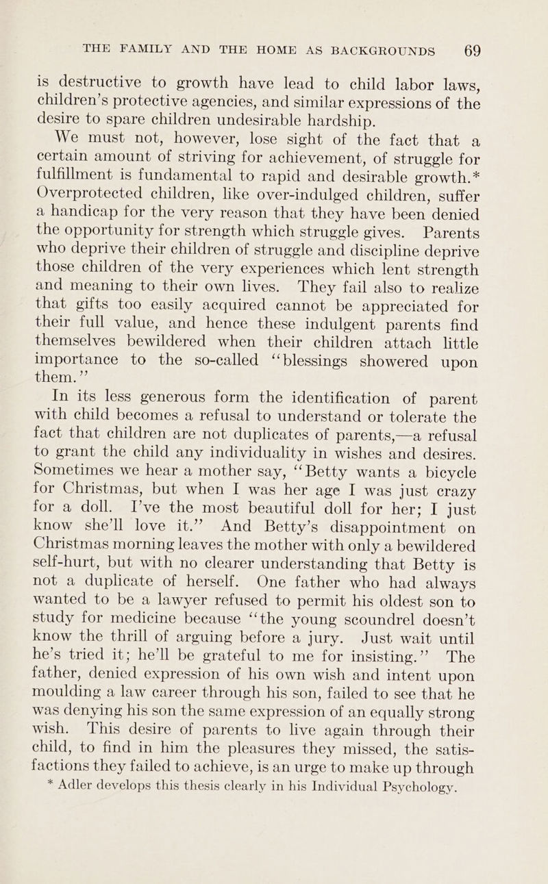 is destructive to growth have lead to child labor laws, children’s protective agencies, and similar expressions of the desire to spare children undesirable hardship. We must not, however, lose sight of the fact that a certain amount of striving for achievement, of struggle for fulfillment is fundamental to rapid and desirable growth.* Overprotected children, like over-indulged children, suffer a handicap for the very reason that they have been denied the opportunity for strength which struggle gives. Parents who deprive their children of struggle and discipline deprive those children of the very experiences which lent strength and meaning to their own lives. They fail also to realize that gifts too easily acquired cannot be appreciated for their full value, and hence these indulgent parents find themselves bewildered when their children attach little importance to the so-called ‘blessings showered upon them. ”’ In its less generous form the identification of parent with child becomes a refusal to understand or tolerate the fact that children are not duplicates of parents,—a refusal to grant the child any individuality in wishes and desires. Sometimes we hear a mother say, “Betty wants a bicycle for Christmas, but when I was her age I was just crazy for a doll. Ive the most beautiful doll for her; I just know she’ll love it.” And Betty’s disappointment on Christmas morning leaves the mother with only a bewildered self-hurt, but with no clearer understanding that Betty is not a duplicate of herself. One father who had always wanted to be a lawyer refused to permit his oldest son to study for medicine because ‘‘the young scoundrel doesn’t know the thrill of arguing before a jury. Just wait until he’s tried it; he’ll be grateful to me for insisting.’’ The father, denied expression of his own wish and intent upon moulding a law career through his son, failed to see that he was denying his son the same expression of an equally strong wish. This desire of parents to live again through their child, to find in him the pleasures they missed, the satis- factions they failed to achieve, is an urge to make up through * Adler develops this thesis clearly in his Individual Psychology.