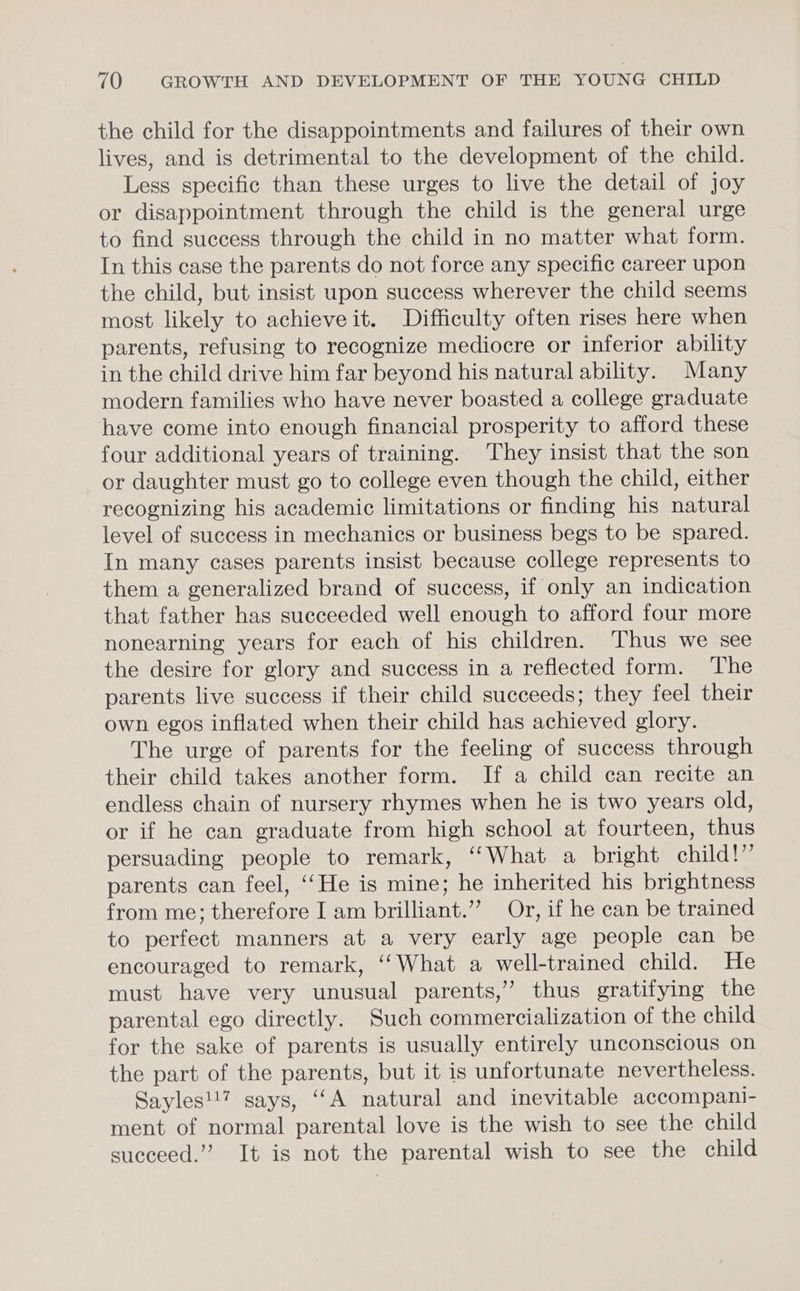 the child for the disappointments and failures of their own lives, and is detrimental to the development of the child. Less specific than these urges to live the detail of Joy or disappointment through the child is the general urge to find success through the child in no matter what form. In this case the parents do not force any specific career upon the child, but insist upon success wherever the child seems most likely to achieveit. Difficulty often rises here when parents, refusing to recognize mediocre or inferior ability in the child drive him far beyond his natural ability. Many modern families who have never boasted a college graduate have come into enough financial prosperity to afford these four additional years of training. They insist that the son or daughter must go to college even though the child, either recognizing his academic limitations or finding his natural level of success in mechanics or business begs to be spared. In many cases parents insist because college represents to them a generalized brand of success, if only an indication that father has succeeded well enough to afford four more nonearning years for each of his children. ‘Thus we see the desire for glory and success in a reflected form. The parents live success if their child succeeds; they feel their own egos inflated when their child has achieved glory. The urge of parents for the feeling of success through their child takes another form. If a child can recite an endless chain of nursery rhymes when he is two years old, or if he can graduate from high school at fourteen, thus persuading people to remark, ‘‘What a bright child!” parents can feel, ‘‘He is mine; he inherited his brightness from me; therefore I am brilliant.’’ Or, if he can be trained to perfect manners at a very early age people can be encouraged to remark, ‘‘What a well-trained child. He must have very unusual parents,” thus gratifying the parental ego directly. Such commercialization of the child for the sake of parents is usually entirely unconscious on the part of the parents, but it is unfortunate nevertheless. Sayles!!7 says, “A natural and inevitable accompani- ment of normal parental love is the wish to see the child succeed.”’ It is not the parental wish to see the child
