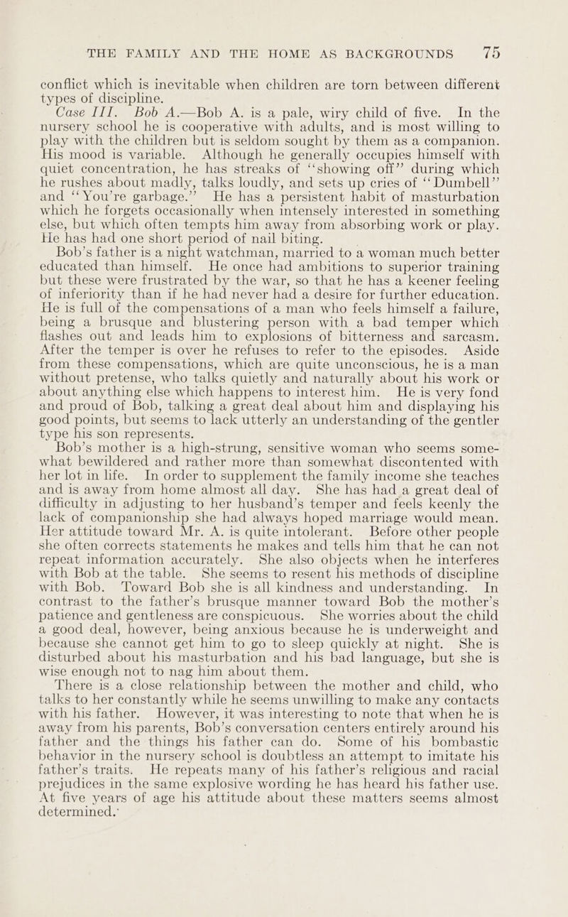 conflict which is inevitable when children are torn between different types of discipline. Case III. Bob A.—Bob A. is a pale, wiry child of five. In the nursery school he is cooperative with adults, and is most willing to play with the children but is seldom sought by them as a companion. His mood is variable. Although he generally occupies himself with quiet concentration, he has streaks of ‘‘showing off’? during which he rushes about madly, talks loudly, and sets up cries of ‘‘ Dumbell”’ and ‘‘You’re garbage.”’ He has a persistent habit of masturbation which he forgets occasionally when intensely interested in something else, but which often tempts him away from absorbing work or play. He has had one short period of nail biting. Bob’s father is a night watchman, married to a woman much better educated than himself. He once had ambitions to superior training but these were frustrated by the war, so that he has a keener feeling of inferiority than if he had never had a desire for further education. He is full of the compensations of a man who feels himself a failure, being a brusque and blustering person with a bad temper which flashes out and leads him to explosions of bitterness and sarcasm. After the temper is over he refuses to refer to the episodes. Aside from these compensations, which are quite unconscious, he is a man without pretense, who talks quietly and naturally about his work or about anything else which happens to interest him. He is very fond and proud of Bob, talking a great deal about him and displaying his good points, but seems to lack utterly an understanding of the gentler type his son represents. Bob’s mother is a high-strung, sensitive woman who seems some- what bewildered and rather more than somewhat discontented with her lot in life. In order to supplement the family income she teaches and is away from home almost all day. She has had a great deal of difficulty in adjusting to her husband’s temper and feels keenly the lack of companionship she had always hoped marriage would mean. Her attitude toward Mr. A. is quite intolerant. Before other people she often corrects statements he makes and tells him that he can not repeat information accurately. She also objects when he interferes with Bob at the table. She seems to resent his methods of discipline with Bob. ‘Toward Bob she is all kindness and understanding. In contrast to the father’s brusque manner toward Bob the mother’s patience and gentleness are conspicuous. She worries about the child a good deal, however, being anxious because he is underweight and because she cannot get him to go to sleep quickly at night. She is disturbed about his masturbation and his bad language, but she is wise enough not to nag him about them. There is a close relationship between the mother and child, who talks to her constantly while he seems unwilling to make any contacts with his father. However, it was interesting to note that when he is away from his parents, Bob’s conversation centers entirely around his father and the things his father can do. Some of his bombastic behavior in the nursery school is doubtless an attempt to imitate his father’s traits. He repeats many of his father’s religious and racial prejudices in the same explosive wording he has heard his father use. At five years of age his attitude about these matters seems almost determined.’