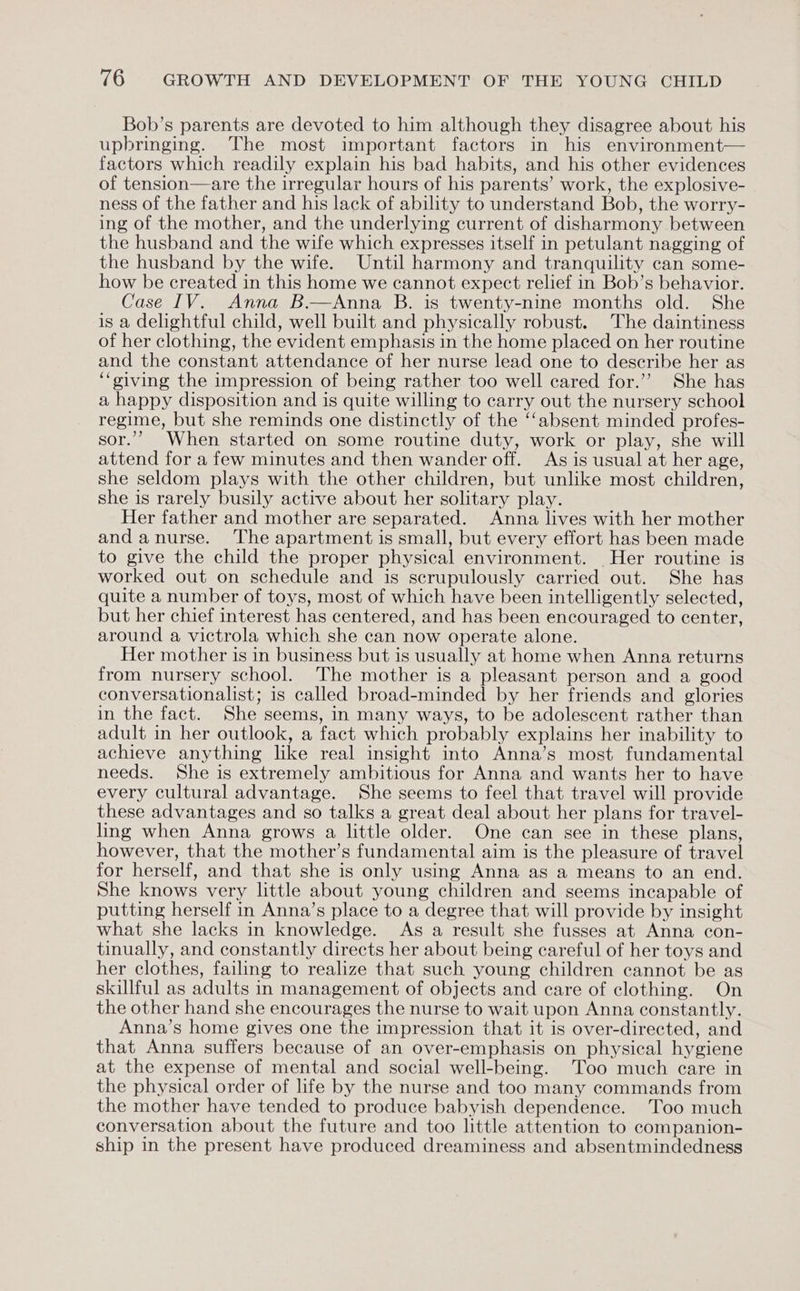 Bob’s parents are devoted to him although they disagree about his upbringing. The most important factors in his environment— factors which readily explain his bad habits, and his other evidences of tension—are the irregular hours of his parents’ work, the explosive- ness of the father and his lack of ability to understand Bob, the worry- ing of the mother, and the underlying current of disharmony between the husband and the wife which expresses itself in petulant nagging of the husband by the wife. Until harmony and tranquility can some- how be created in this home we cannot expect relief in Bob’s behavior. Case IV. Anna B.—Anna B. is twenty-nine months old. She is a delightful child, well built and physically robust. The daintiness of her clothing, the evident emphasis in the home placed on her routine and the constant attendance of her nurse lead one to describe her as ‘‘oiving the impression of being rather too well cared for.’’ She has a happy disposition and is quite willing to carry out the nursery school regime, but she reminds one distinctly of the ‘‘absent minded profes- sor.’ When started on some routine duty, work or play, she will attend for a few minutes and then wander off. As is usual at her age, she seldom plays with the other children, but unlike most children, she is rarely busily active about her solitary play. Her father and mother are separated. Anna lives with her mother and anurse. The apartment is small, but every effort has been made to give the child the proper physical environment. Her routine is worked out on schedule and is scrupulously carried out. She has quite a number of toys, most of which have been intelligently selected, but her chief interest has centered, and has been encouraged to center, around a victrola which she can now operate alone. Her mother is in business but is usually at home when Anna returns from nursery school. The mother is a pleasant person and a good conversationalist; is called broad-minded by her friends and glories in the fact. She seems, in many ways, to be adolescent rather than adult in her outlook, a fact which probably explains her inability to achieve anything like real insight into Anna’s most fundamental needs. She is extremely ambitious for Anna and wants her to have every cultural advantage. She seems to feel that travel will provide these advantages and so talks a great deal about her plans for travel- ling when Anna grows a little older. One can see in these plans, however, that the mother’s fundamental aim is the pleasure of travel for herself, and that she is only using Anna as a means to an end. She knows very little about young children and seems incapable of putting herself in Anna’s place to a degree that will provide by insight what she lacks in knowledge. As a result she fusses at Anna con- tinually, and constantly directs her about being careful of her toys and her clothes, failing to realize that such young children cannot be as skillful as adults in management of objects and care of clothing. On the other hand she encourages the nurse to wait upon Anna constantly. Anna’s home gives one the impression that it is over-directed, and that Anna suffers because of an over-emphasis on physical hygiene at the expense of mental and social well-being. Too much care in the physical order of life by the nurse and too many commands from the mother have tended to produce babyish dependence. 'Too much conversation about the future and too little attention to companion- ship in the present have produced dreaminess and absentmindedness