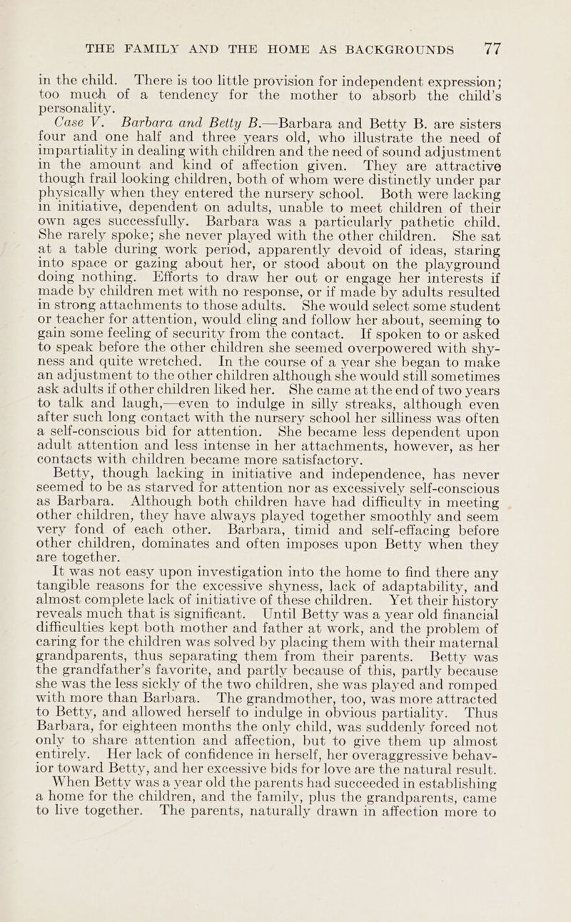 in the child. There is too little provision for independent expression; too much of a tendency for the mother to absorb the child’s personality. Case V. Barbara and Betty B.—Barbara and Betty B. are sisters four and one half and three years old, who illustrate the need of impartiality in dealing with children and the need of sound adjustment in the amount and kind of affection given. They are attractive though frail looking children, both of whom were distinctly under par physically when they entered the nursery school. Both were lacking in initiative, dependent on adults, unable to meet children of their own ages successfully. Barbara was a particularly pathetic child. She rarely spoke; she never played with the other children. She sat at a table during work period, apparently devoid of ideas, staring into space or gazing about her, or stood about on the playground doing nothing. Efforts to draw her out or engage her interests if made by children met with no response, or if made by adults resulted in strong attachments to those adults. She would select some student or teacher for attention, would cling and follow her about, seeming to gain some feeling of security from the contact. If spoken to or asked to speak before the other children she seemed overpowered with shy- ness and quite wretched. In the course of a year she began to make an adjustment to the other children although she would still sometimes ask adults if other children liked her. She came at the end of two years to talk and laugh,—even to indulge in silly streaks, although even after such long contact with the nursery school her silliness was often a self-conscious bid for attention. She became less dependent upon adult attention and less intense in her attachments, however, as her contacts with children became more satisfactory. Betty, though lacking in initiative and independence, has never seemed to be as starved for attention nor as excessively self-conscious as Barbara. Although both children have had difficulty in meeting other children, they have always played together smoothly and seem very fond of each other. Barbara, timid and self-effacing before other children, dominates and often imposes upon Betty when they are together. It was not easy upon investigation into the home to find there any tangible reasons for the excessive shyness, lack of adaptability, and almost complete lack of initiative of these children. Yet their history reveals much that is significant. Until Betty was a year old financial difficulties kept both mother and father at work, and the problem of caring for the children was solved by placing them with their maternal grandparents, thus separating them from their parents. Betty was the grandfather’s favorite, and partly because of this, partly because she was the less sickly of the two children, she was played and romped with more than Barbara. The grandmother, too, was more attracted to Betty, and allowed herself to indulge in obvious partiality. Thus Barbara, for eighteen months the only child, was suddenly forced not only to share attention and affection, but to give them up almost entirely. Her lack of confidence in herself, her overaggressive behav- ior toward Betty, and her excessive bids for love are the natural result. When Betty was a year old the parents had succeeded in establishing a home for the children, and the family, plus the grandparents, came to live together. The parents, naturally drawn in affection more to