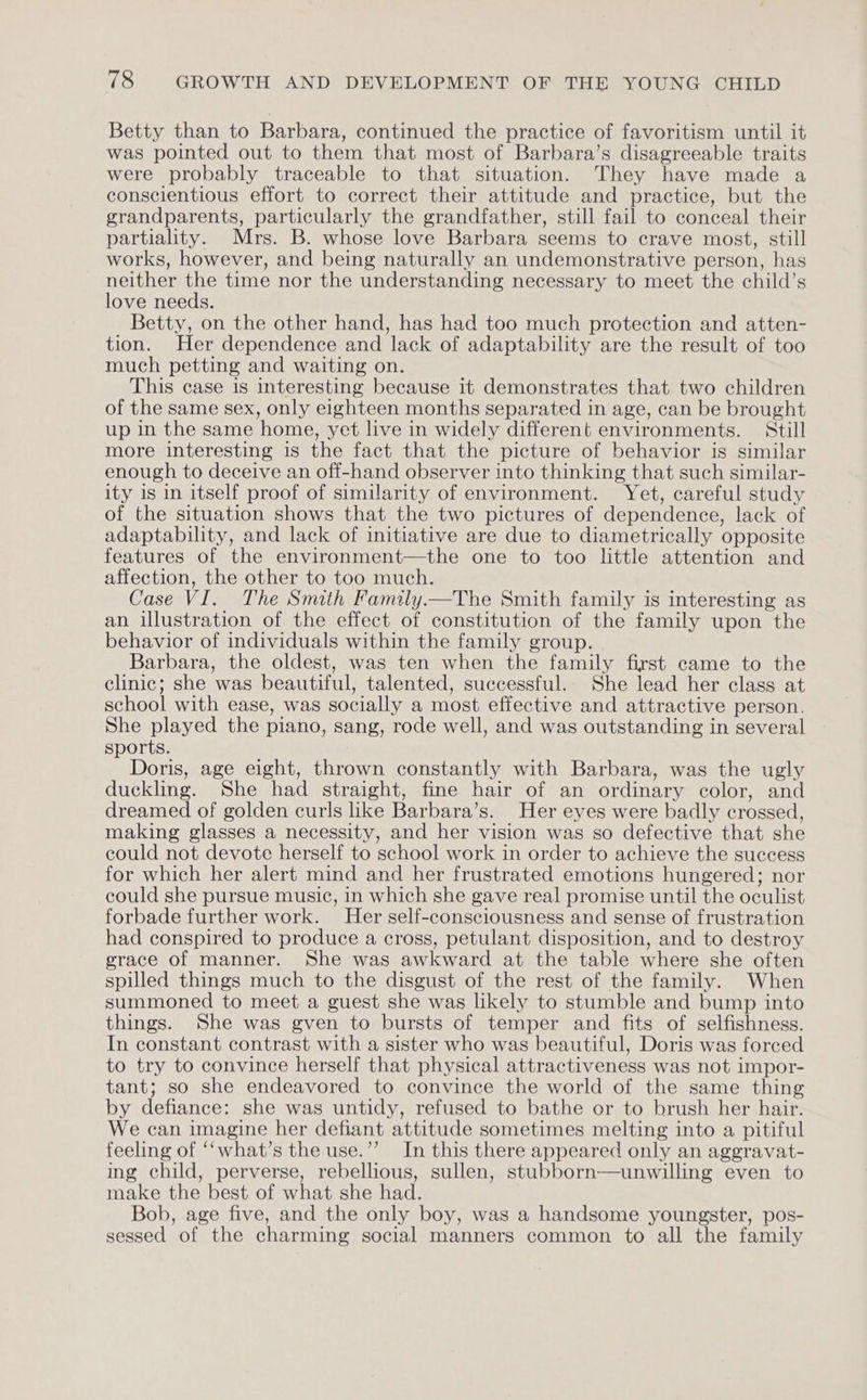 Betty than to Barbara, continued the practice of favoritism until it was pointed out to them that most of Barbara’s disagreeable traits were probably traceable to that situation. They have made a conscientious effort to correct their attitude and practice, but the grandparents, particularly the grandfather, still fail to conceal their partiality. Mrs. B. whose love Barbara seems to crave most, still works, however, and being naturally an undemonstrative person, has neither the time nor the understanding necessary to meet the child’s love needs. Betty, on the other hand, has had too much protection and atten- tion. Her dependence and lack of adaptability are the result of too much petting and waiting on. This case is interesting because it demonstrates that two children of the same sex, only eighteen months separated in age, can be brought up in the same home, yet live in widely different environments. Still more interesting is the fact that the picture of behavior is similar enough to deceive an off-hand observer into thinking that such similar- ity is in itself proof of similarity of environment. Yet, careful study of the situation shows that the two pictures of dependence, lack of adaptability, and lack of initiative are due to diametrically opposite features of the environment—the one to too little attention and affection, the other to too much. Case VI. The Smith Family.—The Smith family is interesting as an illustration of the effect of constitution of the family upon the behavior of individuals within the family group. Barbara, the oldest, was ten when the family first came to the clinic; she was beautiful, talented, successful. She lead her class at school with ease, was socially a most effective and attractive person. She played the piano, sang, rode well, and was outstanding in several sports. Doris, age eight, thrown constantly with Barbara, was the ugly duckling. She had straight, fine hair of an ordinary color, and dreamed of golden curls like Barbara’s. Her eyes were badly crossed, making glasses a necessity, and her vision was so defective that she could not devote herself to school work in order to achieve the success for which her alert mind and her frustrated emotions hungered; nor could she pursue music, in which she gave real promise until the oculist forbade further work. Her self-consciousness and sense of frustration had conspired to produce a cross, petulant disposition, and to destroy grace of manner. She was awkward at the table where she often spilled things much to the disgust of the rest of the family. When summoned to meet a guest she was likely to stumble and bump into things. She was gven to bursts of temper and fits of selfishness. In constant contrast with a sister who was beautiful, Doris was forced to try to convince herself that physical attractiveness was not impor- tant; so she endeavored to convince the world of the same thing by defiance: she was untidy, refused to bathe or to brush her hair. We can imagine her defiant attitude sometimes melting into a pitiful feeling of ‘‘what’s the use.” In this there appeared only an aggravat- ing child, perverse, rebellious, sullen, stubborn—unwilling even to make the best of what she had. Bob, age five, and the only boy, was a handsome youngster, pos- sessed of the charming social manners common to all the family