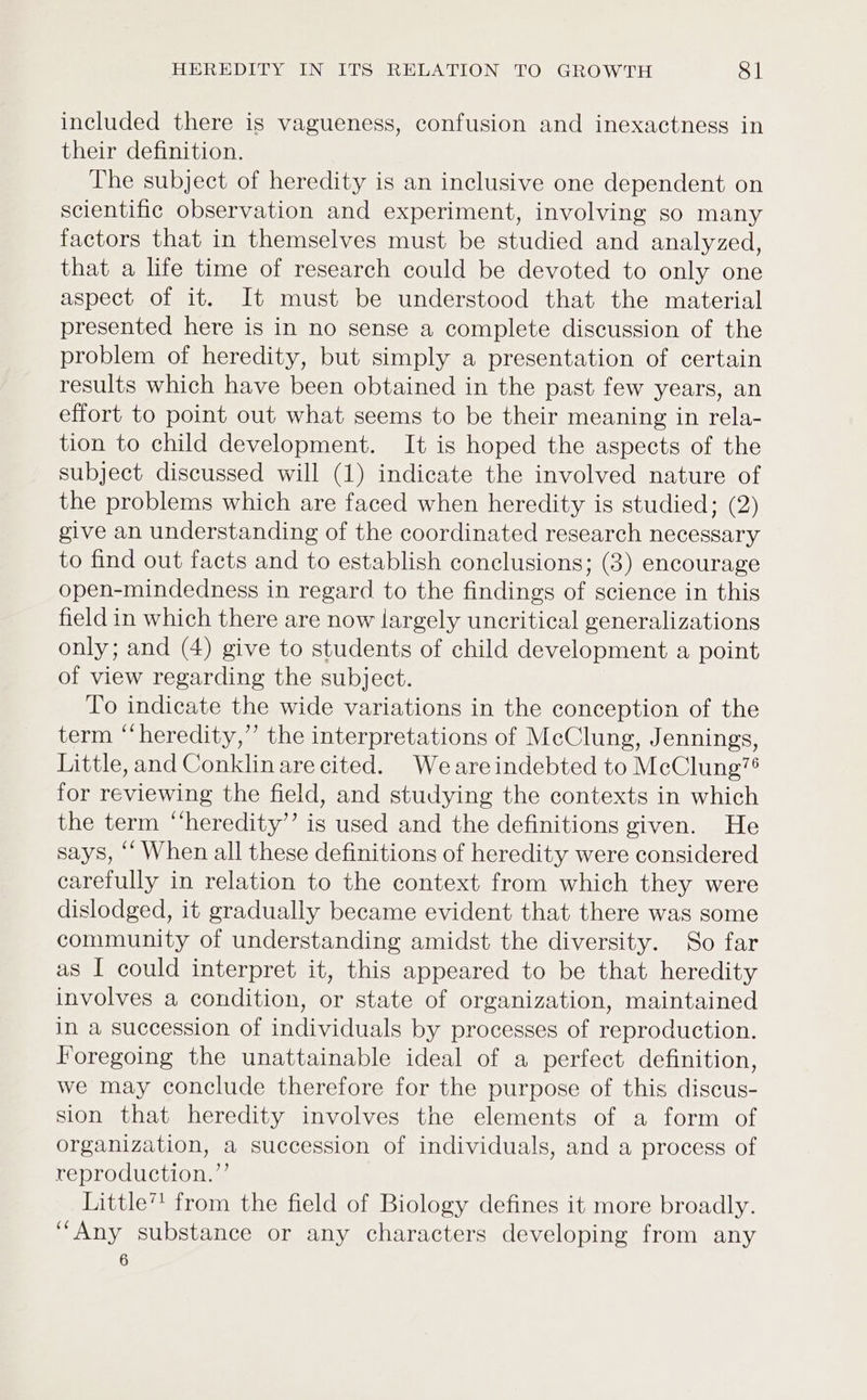 included there is vagueness, confusion and inexactness in their definition. The subject of heredity is an inclusive one dependent on scientific observation and experiment, involving so many factors that in themselves must be studied and analyzed, that a life time of research could be devoted to only one aspect of it. It must be understood that the material presented here is in no sense a complete discussion of the problem of heredity, but simply a presentation of certain results which have been obtained in the past few years, an effort to point out what seems to be their meaning in rela- tion to child development. It is hoped the aspects of the subject discussed will (1) indicate the involved nature of the problems which are faced when heredity is studied; (2) give an understanding of the coordinated research necessary to find out facts and to establish conclusions; (3) encourage open-mindedness in regard to the findings of science in this field in which there are now largely uncritical generalizations only; and (4) give to students of child development a point of view regarding the subject. To indicate the wide variations in the conception of the term “heredity,” the interpretations of McClung, Jennings, Little, and Conklinare cited. Weareindebted to McClung’® for reviewing the field, and studying the contexts in which the term “‘heredity’’ is used and the definitions given. He says, ‘‘ When all these definitions of heredity were considered carefully in relation to the context from which they were dislodged, it gradually became evident that there was some community of understanding amidst the diversity. So far as I could interpret it, this appeared to be that heredity involves a condition, or state of organization, maintained in a succession of individuals by processes of reproduction. Foregoing the unattainable ideal of a perfect definition, we may conclude therefore for the purpose of this discus- sion that heredity involves the elements of a form of organization, a succession of individuals, and a process of reproduction.’ Little” from the field of Biology defines it more broadly. “Any substance or any characters developing from any 6