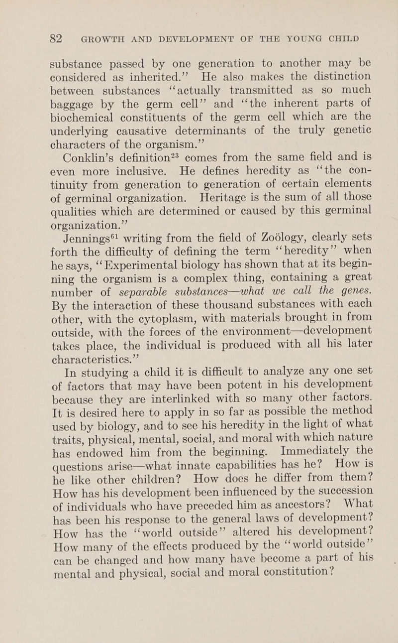 substance passed by one generation to another may be considered as inherited.’ He also makes the distinction between substances ‘‘actually transmitted as so much baggage by the germ cell”? and ‘“‘the inherent parts of biochemical constituents of the germ cell which are the underlying causative determinants of the truly genetic characters of the organism.”’ Conklin’s definition? comes from the same field and is even more inclusive. He defines heredity as ‘‘the con- tinuity from generation to generation of certain elements of germinal organization. Heritage is the sum of all those qualities which are determined or caused by this germinal organization.” Jennings®! writing from the field of Zodlogy, clearly sets forth the difficulty of defining the term ‘“‘heredity’? when he says, ‘‘ Experimental biology has shown that at its begin- ning the organism is a complex thing, containing a great number of separable substances—what we call the genes. By the interaction of these thousand substances with each other, with the cytoplasm, with materials brought in from outside, with the forces of the environment—development takes place, the individual is produced with all his later characteristics.” In studying a child it is difficult to analyze any one set of factors that may have been potent in his development because they are interlinked with so many other factors. It is desired here to apply in so far as possible the method used by biology, and to see his heredity in the light of what traits, physical, mental, social, and moral with which nature has endowed him from the beginning. Immediately the questions arise—what innate capabilities has he? How is he like other children? How does he differ from them? How has his development been influenced by the succession of individuals who have preceded him as ancestors? What has been his response to the general laws of development? How has the “world outside” altered his development? How many of the effects produced by the ‘‘world outside”’ can be changed and how many have become a part of his mental and physical, social and moral constitution?