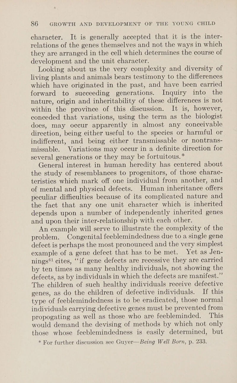 character. It is generally accepted that it is the inter- relations of the genes themselves and not the ways in which they are arranged in the cell which determines the course of development and the unit character. Looking about us the very complexity and diversity of living plants and animals bears testimony to the differences which have originated in the past, and have been carried forward to succeeding generations. Inquiry into the nature, origin and inheritability of these differences is not within the province of this discussion. It is, however, conceded that variations, using the term as the biologist does, may occur apparently in almost any conceivable direction, being either useful to the species or harmful or indifferent, and being either transmissable or nontrans- missable. Variations may occur in a definite direction for several generations or they may be fortuitous. * General interest in human heredity has centered about the study of resemblances to progenitors, of those charac- teristics which mark off one individual from another, and of mental and physical defects. Human inheritance offers peculiar difficulties because of its complicated nature and the fact that any one unit character which is inherited depends upon a number of independently inherited genes and upon their inter-relationship with each other. An example will serve to illustrate the complexity of the problem. Congenital feeblemindedness due to a single gene defect is perhaps the most pronounced and the very simplest example of a gene defect that has to be met. Yet as Jen- nings®! cites, ‘‘if gene defects are recessive they are carried by ten times as many healthy individuals, not showing the defects, as by individuals in which the defects are manifest.”’ The children of such healthy individuals receive defective genes, as do the children of defective individuals. If this type of feeblemindedness is to be eradicated, those normal individuals carrying defective genes must be prevented from propogating as well as those who are feebleminded. This would demand the devising of methods by which not only those whose feeblemindedness is easily determined, but * For further discussion see Guyer—Being Well Born, p. 238.