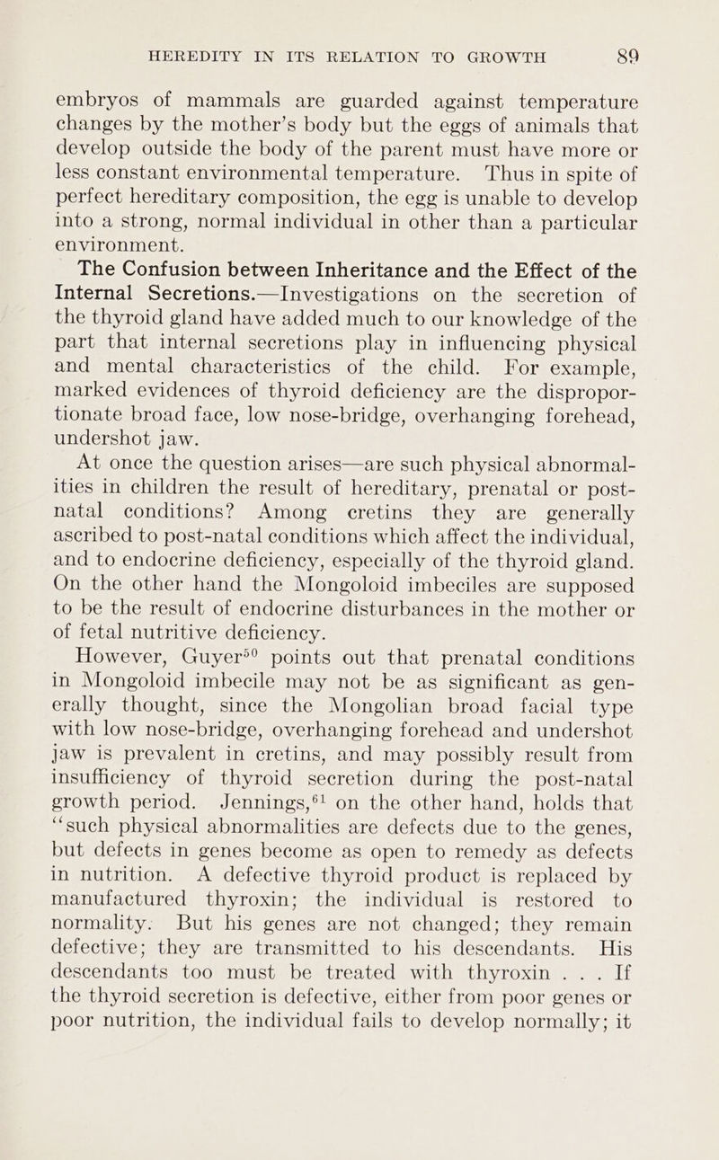 embryos of mammals are guarded against temperature changes by the mother’s body but the eggs of animals that develop outside the body of the parent must have more or less constant environmental temperature. Thus in spite of perfect hereditary composition, the egg is unable to develop into a strong, normal individual in other than a particular environment. The Confusion between Inheritance and the Effect of the Internal Secretions.—Investigations on the secretion of the thyroid gland have added much to our knowledge of the part that internal secretions play in influencing physical and mental characteristics of the child. For example, marked evidences of thyroid deficiency are the dispropor- tionate broad face, low nose-bridge, overhanging forehead, undershot jaw. At once the question arises—are such physical abnormal- ities in children the result of hereditary, prenatal or post- natal conditions? Among cretins they are generally ascribed to post-natal conditions which affect the individual, and to endocrine deficiency, especially of the thyroid gland. On the other hand the Mongoloid imbeciles are supposed to be the result of endocrine disturbances in the mother or of fetal nutritive deficiency. However, Guyer®® points out that prenatal conditions in Mongoloid imbecile may not be as significant as gen- erally thought, since the Mongolian broad facial type with low nose-bridge, overhanging forehead and undershot jaw is prevalent in cretins, and may possibly result from insufficiency of thyroid secretion during the post-natal growth period. Jennings,®! on the other hand, holds that ‘such physical abnormalities are defects due to the genes, but defects in genes become as open to remedy as defects in nutrition. A defective thyroid product is replaced by manufactured thyroxin; the individual is restored to normality: But his genes are not changed; they remain defective; they are transmitted to his descendants. His descendants too must be treated with thyroxin ... If the thyroid secretion is defective, either from poor genes or poor nutrition, the individual fails to develop normally; it