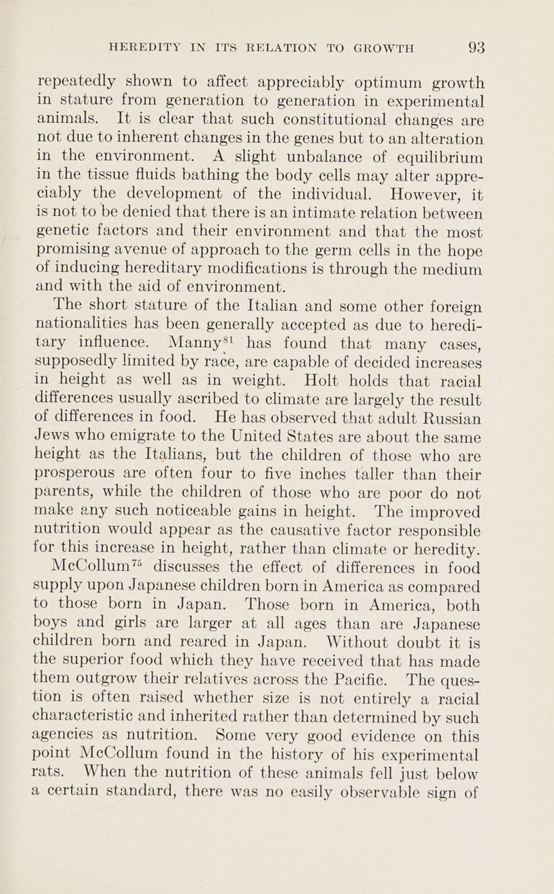 repeatedly shown to affect appreciably optimum growth in stature from generation to generation in experimental animals. It is clear that such constitutional changes are not due to inherent changes in the genes but to an alteration in the environment. A slight unbalance of equilibrium in the tissue fluids bathing the body cells may alter appre- clably the development of the individual. However, it is not to be denied that there is an intimate relation between genetic factors and their environment and that the most promising avenue of approach to the germ cells in the hope of inducing hereditary modifications is through the medium and with the aid of environment. The short stature of the Italian and some other foreign nationalities has been generally accepted as due to heredi- tary influence. Manny*! has found that many cases, supposedly limited by race, are capable of decided increases in height as well as in weight. Holt holds that racial differences usually ascribed to climate are largely the result of differences in food. He has observed that adult Russian Jews who emigrate to the United States are about the same height as the Italians, but the children of those who are prosperous are often four to five inches taller than their parents, while the children of those who are poor do not make any such noticeable gains in height. The improved nutrition would appear as the causative factor responsible for this increase in height, rather than climate or heredity. McCollum” discusses the effect of differences in food supply upon Japanese children born in America as compared to those born in Japan. Those born in America, both boys and girls are larger at all ages than are Japanese children born and reared in Japan. Without doubt it is the superior food which they have received that has made them outgrow their relatives across the Pacific. The ques- tion is often raised whether size is not entirely a racial characteristic and inherited rather than determined by such agencies as nutrition. Some very good evidence on this point McCollum found in the history of his experimental rats. When the nutrition of these animals fell just below a certain standard, there was no easily observable sign of