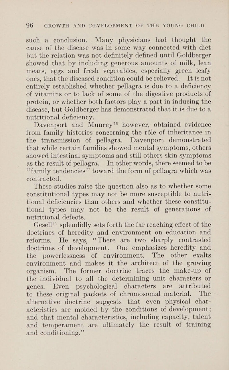 such a conclusion. Many physicians had thought the cause of the disease was in some way connected with diet but the relation was not definitely defined until Goldberger showed that by including generous amounts of milk, lean meats, eggs and fresh vegetables, especially green leafy ones, that the diseased condition could be relieved. It is not entirely established whether pellagra is due to a deficiency of vitamins or to lack of some of the digestive products of protein, or whether both factors play a part in inducing the disease, but Goldberger has demonstrated that it is due to a nutritional deficiency. Davenport and Muncey?® however, obtained evidence from family histories concerning the réle of inheritance in the transmission of pellagra. Davenport demonstrated that while certain families showed mental symptoms, others showed intestinal symptoms and still others skin symptoms as the result of pellagra. In other words, there seemed to be “family tendencies” toward the form of pellagra which was contracted. These studies raise the question also as to whether some constitutional types may not be more susceptible to nutri- tional deficiencies than others and whether these constitu- tional types may not be the result of generations of nutritional defects. Gesell*! splendidly sets forth the far reaching effect of the doctrines of heredity and environment on education and reforms. He says, ‘‘There are two sharply contrasted doctrines of development. One emphasizes heredity and the powerlessness of environment. The other exalts environment and makes it the architect of the growing organism. The former doctrine traces the make-up of the individual to all the determining unit characters or genes. Even psychological characters are attributed to these original packets of chromosomal material. The alternative doctrine suggests that even physical char- acteristics are molded by the conditions of development; and that mental characteristics, including capacity, talent and temperament are ultimately the result of training and conditioning.”