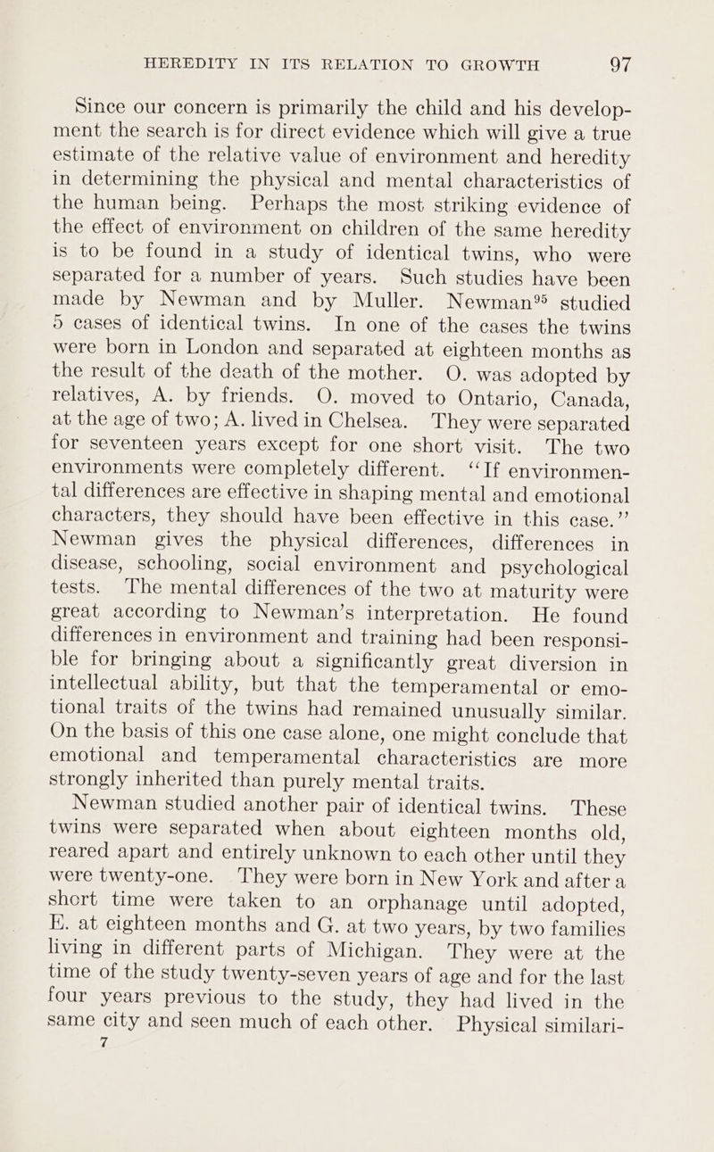Since our concern is primarily the child and his develop- ment the search is for direct evidence which will give a true estimate of the relative value of environment and heredity in determining the physical and mental characteristics of the human being. Perhaps the most striking evidence of the effect of environment on children of the same heredity is to be found in a study of identical twins, who were separated for a number of years. Such studies have been made by Newman and by Muller. Newman® studied 5 cases of identical twins. In one of the cases the twins were born in London and separated at eighteen months as the result of the death of the mother. O. was adopted by relatives, A. by friends. O. moved to Ontario, Canada, at the age of two; A. lived in Chelsea. They were separated for seventeen years except for one short visit. The two environments were completely different. ‘If environmen- tal differences are effective in shaping mental and emotional characters, they should have been effective in this case.” Newman gives the physical differences, differences in disease, schooling, social environment and psychological tests. The mental differences of the two at maturity were great according to Newman’s interpretation. He found differences in environment and training had been responsi- ble for bringing about a significantly great diversion in intellectual ability, but that the temperamental or emo- tional traits of the twins had remained unusually similar. On the basis of this one case alone, one might conclude that emotional and temperamental characteristics are more strongly inherited than purely mental traits. Newman studied another pair of identical twins. These twins were separated when about eighteen months old, reared apart and entirely unknown to each other until they were twenty-one. ‘They were born in New York and after a short time were taken to an orphanage until adopted, EK. at eighteen months and G. at two years, by two families living in different parts of Michigan. They were at the time of the study twenty-seven years of age and for the last four years previous to the study, they had lived in the same city and seen much of each other. Physical similari- 7