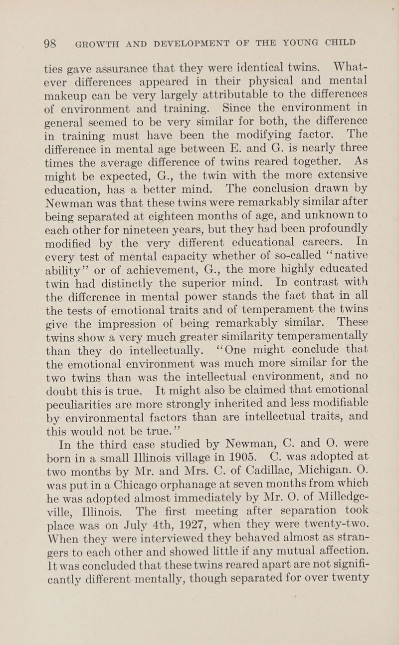 ties gave assurance that they were identical twins. What- ever differences appeared in their physical and mental makeup can be very largely attributable to the differences of environment and training. Since the environment in general seemed to be very similar for both, the difference in training must have been the modifying factor. The difference in mental age between E. and G. is nearly three times the average difference of twins reared together. As might be expected, G., the twin with the more extensive education, has a better mind. The conclusion drawn by Newman was that these twins were remarkably similar after being separated at eighteen months of age, and unknown to each other for nineteen years, but they had been profoundly modified by the very different educational careers. In every test of mental capacity whether of so-called “native ability”? or of achievement, G., the more highly educated twin had distinctly the superior mind. In contrast with the difference in mental power stands the fact that in all the tests of emotional traits and of temperament the twins give the impression of being remarkably similar. These twins show a very much greater similarity temperamentally than they do intellectually. ‘‘One might conclude that the emotional environment was much more similar for the two twins than was the intellectual environment, and no doubt this is true. It might also be claimed that emotional peculiarities are more strongly inherited and less modifiable by environmental factors than are intellectual traits, and this would not be true.”’ In the third case studied by Newman, C. and O. were born in a small Illinois village in 1905. C. was adopted at two months by Mr. and Mrs. C. of Cadillac, Michigan. O. was put in a Chicago orphanage at seven months from which he was adopted almost immediately by Mr. O. of Milledge- ville, Illinois. The first meeting after separation took place was on July 4th, 1927, when they were twenty-two. When they were interviewed they behaved almost as stran- gers to each other and showed little if any mutual affection. lt was concluded that these twins reared apart are not signifi- cantly different mentally, though separated for over twenty