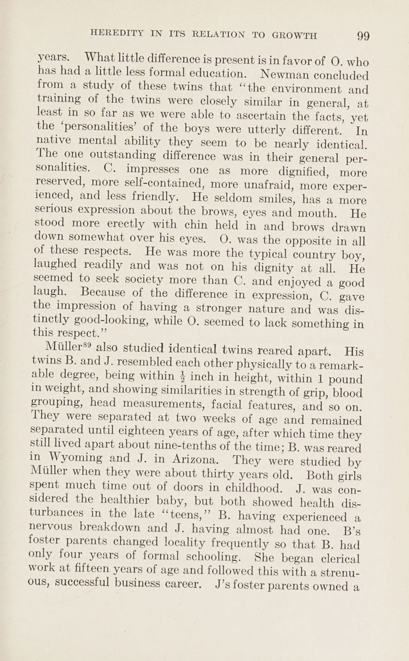 years. What little difference is present is in favor of O. who has had a little less formal education. Newman concluded from a study of these twins that “the environment and training of the twins were closely similar in general, at least in so far as we were able to ascertain the facts, yet, the ‘personalities’ of the boys were utterly different. In native mental ability they seem to be nearly identical. The one outstanding difference was in their general per- sonalities. C. impresses one as more dignified, more reserved, more self-contained, more unafraid, more exper- ienced, and less friendly. He seldom smiles, has a more serious expression about the brows, eyes and mouth. He stood more erectly with chin held in and brows drawn down somewhat over his eyes. O. was the opposite in all of these respects. He was more the typical country boy, laughed readily and was not on his dignity at all. He seemed to seek society more than C. and enjoyed a good laugh. Because of the difference in expression, C. gave the impression of having a stronger nature and was dis- tinetly good-looking, while O. seemed to lack something in this respect.”’ Miiller®® also studied identical twins reared apart. His twins B. and J. resembled each other physically to a remark- able degree, being within 4 inch in height, within 1 pound in weight, and showing similarities in strength of grip, blood grouping, head measurements, facial features, and so on. They were separated at two weeks of age and remained separated until eighteen years of age, after which time they still lived apart about nine-tenths of the time; B. was reared in Wyoming and J. in Arizona. They were studied by Miller when they were about thirty years old. Both girls spent much time out of doors in childhood. J. was con- sidered the healthier baby, but both showed health dis- turbances in the late “teens,” B. having experienced a nervous breakdown and J. having almost had one. B’s foster parents changed locality frequently so that B. had only four years of formal schooling. She began clerical work at fifteen years of age and followed this with a strenu- ous, successful business career. J’s foster parents owned a