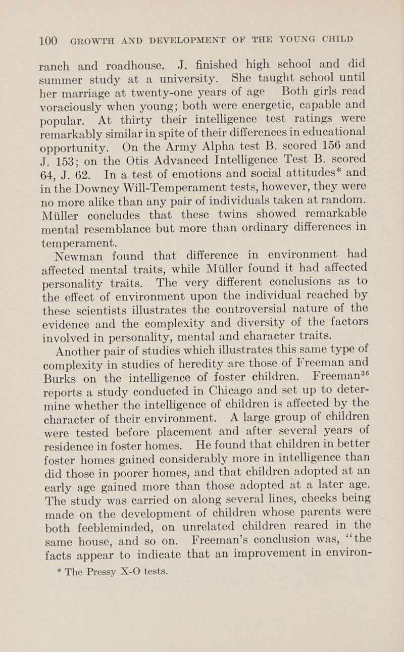 ranch and roadhouse. J. finished high school and did summer study at a university. She taught school until her marriage at twenty-one years of age Both girls read voraciously when young; both were energetic, capable and popular. At thirty their intelligence test ratings were remarkably similar in spite of their differences in educational opportunity. On the Army Alpha test B. scored 156 and J. 153; on the Otis Advanced Intelligence Test B. scored 64, J. 62. Ina test of emotions and social attitudes* and in the Downey Will-Temperament tests, however, they were no more alike than any pair of individuals taken at random. Miller concludes that these twins showed remarkable mental resemblance but more than ordinary differences in temperament. 3 Newman found that difference in environment had affected mental traits, while Miller found it had affected personality traits. The very different conclusions as to the effect of environment upon the individual reached by these scientists illustrates the controversial nature of the evidence and the complexity and diversity of the factors involved in personality, mental and character traits. Another pair of studies which illustrates this same type of complexity in studies of heredity are those of I*reeman and Burks on the intelligence of foster children. Ireeman*® reports a study conducted in Chicago and set up to deter- mine whether the intelligence of children is affected by the character of their environment. A large group of children were tested before placement and after several years of residence in foster homes. He found that children in better foster homes gained considerably more in intelligence than did those in poorer homes, and that children adopted at an early age gained more than those adopted at a later age. The study was carried on along several lines, checks being made on the development of children whose parents were both feebleminded, on unrelated children reared in the same house, and so on. Freeman’s conclusion was, “the facts appear to indicate that an improvement in environ- * The Pressy X-O tests.