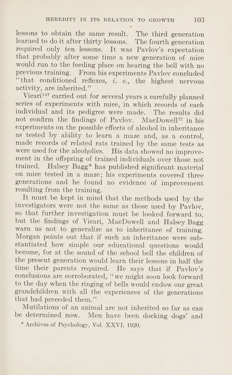 lessons to obtain the same result. The third generation learned to do it after thirty lessons. The fourth generation required only ten lessons. It was Pavlov’s expectation that probably after some time a new generation of mice would run to the feeding place on hearing the bell with no previous training. From his experiments Pavlov concluded “that conditioned reflexes, 7. e., the highest nervous activity, are inherited.” Vicari'*’ carried out for several years a carefully planned series of experiments with mice, in which records of each individual and its pedigree were made. The results did not confirm the findings of Pavlov. MacDowell77 in his experiments on the possible effects of alcohol in inheritance as tested by ability to learn a maze and, as a control, made records of related rats trained by the same tests as were used for the alcoholics. His data showed no improve- ment in the offspring of trained individuals over those not trained. Halsey Bagg* has published significant material on mice tested in a maze; his experiments covered three generations and he found no evidence of improvement resulting from the training. It must be kept in mind that the methods used by the investigators were not the same as those used by Pavlov, so that further investigation must be looked forward to, but the findings of Vicari, MacDowell and Halsey Bage warn us not to generalize as to inheritance of training. Morgan points out that if such an inheritance were sub- stantiated how simple our educational questions would become, for at the sound of the school bell the children of the present generation would learn their lessons in half the time their parents required. He says that if Pavlov’s conclusions are corroborated, ‘‘we might soon look forward to the day when the ringing of bells would endow our great grandchildren with all the experiences of the generations that had preceded them.” Mutilations of an animal are not inherited so far as can be determined now. Men have been docking dogs’ and * Archives of Psychology, Vol. X XVI, 1920.