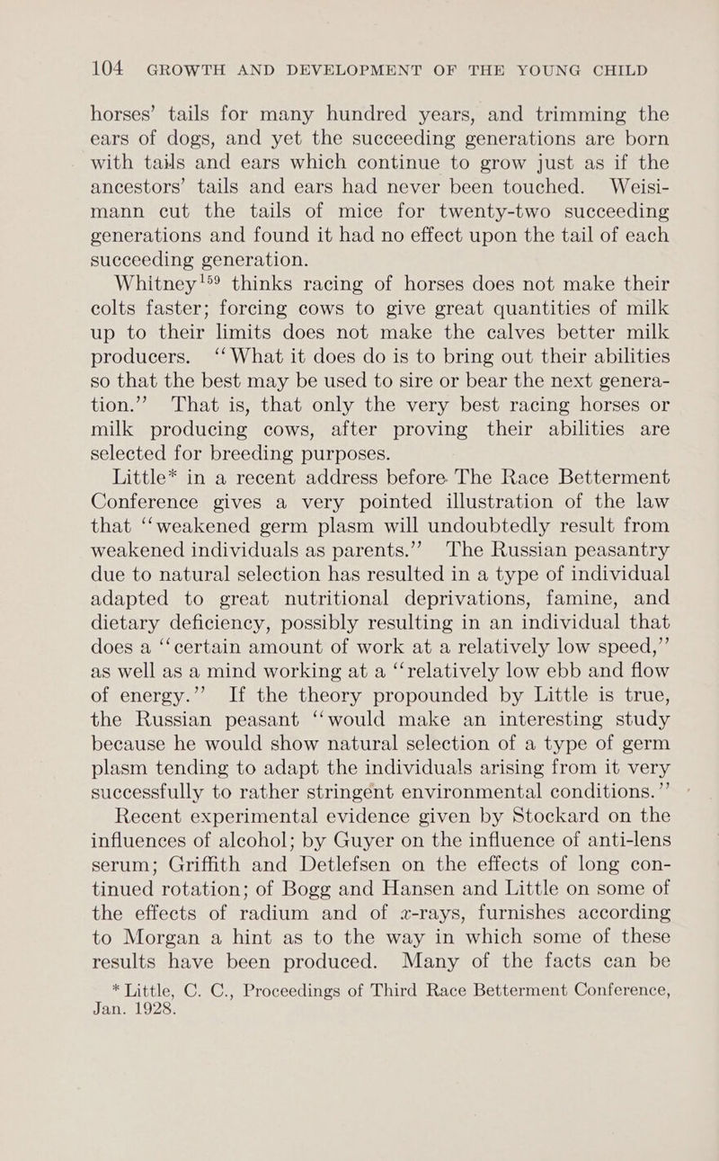 horses’ tails for many hundred years, and trimming the ears of dogs, and yet the succeeding generations are born with tails and ears which continue to grow just as if the ancestors’ tails and ears had never been touched. Weisi- mann cut the tails of mice for twenty-two succeeding generations and found it had no effect upon the tail of each succeeding generation. Whitney’? thinks racing of horses does not make their colts faster; forcing cows to give great quantities of milk up to their limits does not make the calves better milk producers. ‘‘ What it does do is to bring out their abilities so that the best may be used to sire or bear the next genera- tion.” That is, that only the very best racing horses or milk producing cows, after proving their abilities are selected for breeding purposes. Little* in a recent address before The Race Betterment Conference gives a very pointed illustration of the law that ‘‘weakened germ plasm will undoubtedly result from weakened individuals as parents.’ The Russian peasantry due to natural selection has resulted in a type of individual adapted to great nutritional deprivations, famine, and dietary deficiency, possibly resulting in an individual that does a ‘‘certain amount of work at a relatively low speed,” as well as a mind working at a ‘“‘relatively low ebb and flow of energy.’’ If the theory propounded by Little is true, the Russian peasant ‘‘would make an interesting study because he would show natural selection of a type of germ plasm tending to adapt the individuals arising from it very successfully to rather stringent environmental conditions. ’”’ Recent experimental evidence given by Stockard on the influences of alcohol; by Guyer on the influence of anti-lens serum; Griffith and Detlefsen on the effects of long con- tinued rotation; of Bogg and Hansen and Little on some of the effects of radium and of 2z-rays, furnishes according to Morgan a hint as to the way in which some of these results have been produced. Many of the facts can be * Little, C. C., Proceedings of Third Race Betterment Conference, Jan. 1928.