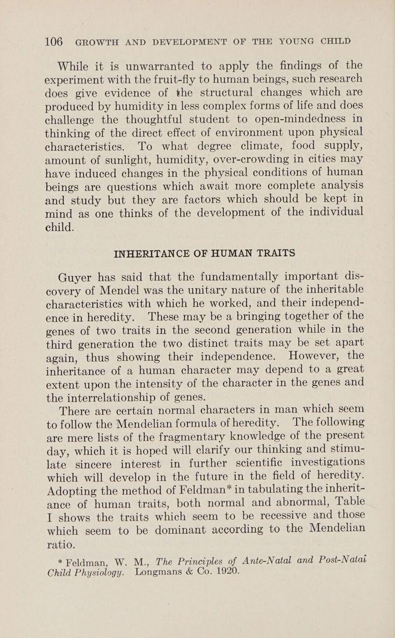 While it is unwarranted to apply the findings of the experiment with the fruit-fly to human beings, such research does give evidence of the structural changes which are produced by humidity in less complex forms of life and does challenge the thoughtful student to open-mindedness in thinking of the direct effect of environment upon physical characteristics. To what degree climate, food supply, amount of sunlight, humidity, over-crowding in cities may have induced changes in the physical conditions of human beings are questions which await more complete analysis and study but they are factors which should be kept in mind as one thinks of the development of the individual child. INHERITANCE OF HUMAN TRAITS Guyer has said that the fundamentally important dis- covery of Mendel was the unitary nature of the inheritable characteristics with which he worked, and their independ- ence in heredity. These may be a bringing together of the genes of two traits in the second generation while in the third generation the two distinct traits may be set apart again, thus showing their independence. However, the inheritance of a human character may depend to a great extent upon the intensity of the character in the genes and the interrelationship of genes. There are certain normal characters in man which seem to follow the Mendelian formula of heredity. The following are mere lists of the fragmentary knowledge of the present day, which it is hoped will clarify our thinking and stimu- late sincere interest in further scientific investigations which will develop in the future in the field of heredity. Adopting the method of Feldman”* in tabulating the inherit- ance of human traits, both normal and abnormal, Table I shows the traits which seem to be recessive and those which seem to be dominant according to the Mendelian ratio. «Feldman, W. M., The Principles of Ante-Natal and Post-Natav Child Physiology. Longmans & Co. 1920.