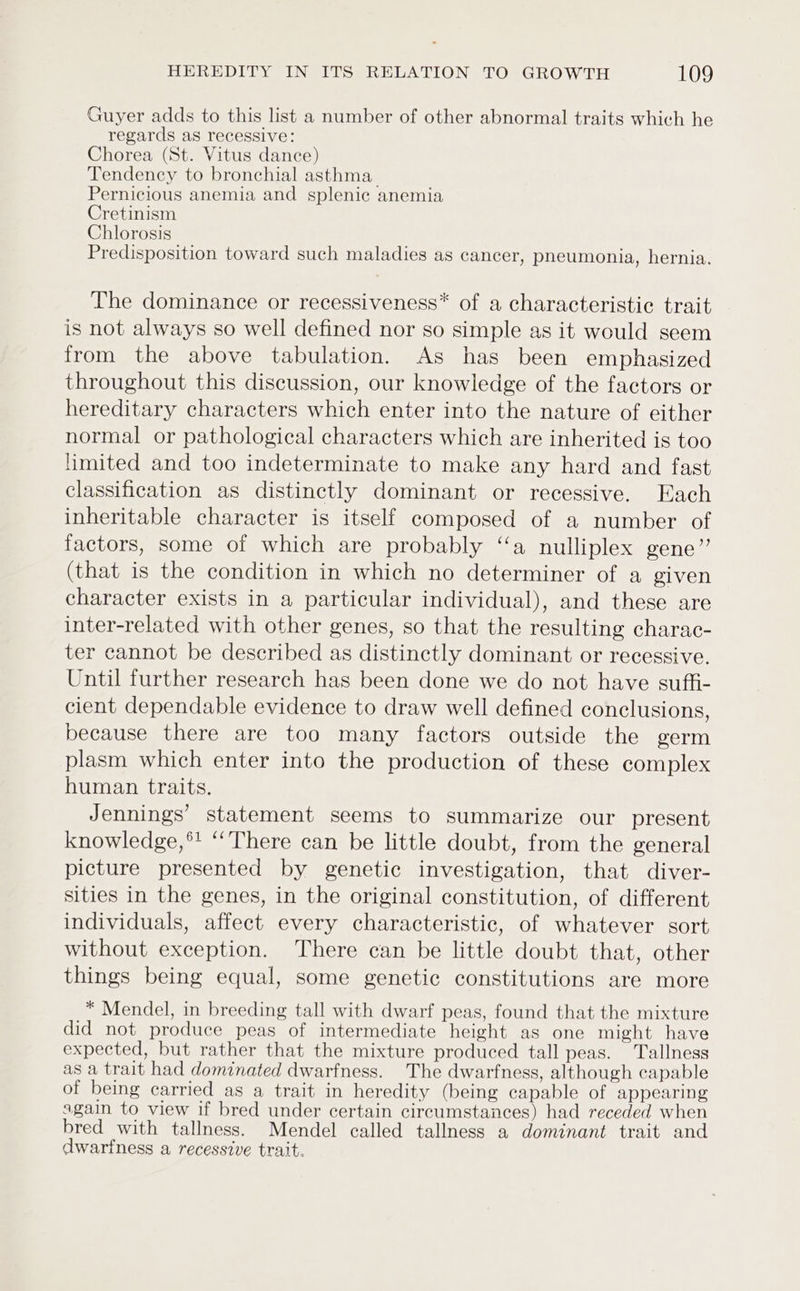 Guyer adds to this list a number of other abnormal traits which he regards as recessive: Chorea (St. Vitus dance) Tendency to bronchial asthma. Pernicious anemia and splenic anemia Cretinism Chlorosis Predisposition toward such maladies as cancer, pneumonia, hernia. The dominance or recessiveness* of a characteristic trait is not always so well defined nor so simple as it would seem from the above tabulation. As has been emphasized throughout this discussion, our knowledge of the factors or hereditary characters which enter into the nature of either normal or pathological characters which are inherited is too limited and too indeterminate to make any hard and fast classification as distinctly dominant or recessive. Each inheritable character is itself composed of a number of factors, some of which are probably ‘a nulliplex gene” (that is the condition in which no determiner of a given character exists in a particular individual), and these are inter-related with other genes, so that the resulting charac- ter cannot be described as distinctly dominant or recessive. Until further research has been done we do not have suffi- cient dependable evidence to draw well defined conclusions, because there are too many factors outside the germ plasm which enter into the production of these complex human traits. Jennings’ statement seems to summarize our present knowledge,*! ‘‘There can be little doubt, from the general picture presented by genetic investigation, that diver- sities in the genes, in the original constitution, of different individuals, affect every characteristic, of whatever sort without exception. There can be little doubt that, other things being equal, some genetic constitutions are more * Mendel, in breeding tall with dwarf peas, found that the mixture did not produce peas of intermediate height as one might have expected, but rather that the mixture produced tall peas. Tallness as a trait had dominated dwarfness. The dwarfness, although capable of being carried as a trait in heredity (being capable of appearing again to view if bred under certain circumstances) had receded when bred with tallness. Mendel called tallness a dominant trait and dwarfness a recessive trait.