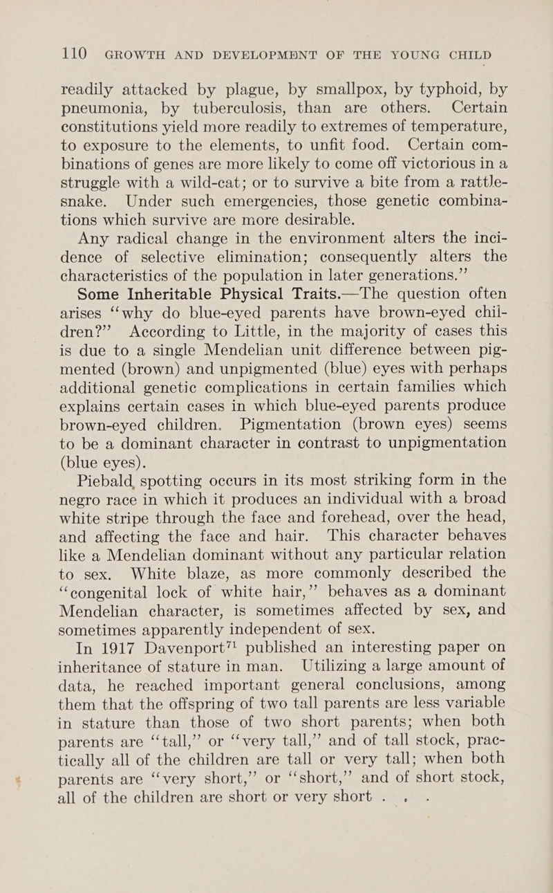 readily attacked by plague, by smallpox, by typhoid, by pneumonia, by tuberculosis, than are others. Certain constitutions yield more readily to extremes of temperature, to exposure to the elements, to unfit food. Certain com- binations of genes are more likely to come off victorious in a struggle with a wild-cat; or to survive a bite from a rattle- snake. Under such emergencies, those genetic combina- tions which survive are more desirable. Any radical change in the environment alters the inci- dence of selective elimination; consequently alters the characteristics of the population in later generations.”’ Some Inheritable Physical Traits——The question often arises ‘‘why do blue-eyed parents have brown-eyed chii- dren?” According to Little, in the majority of cases this is due to a single Mendelian unit difference between pig- mented (brown) and unpigmented (blue) eyes with perhaps additional genetic complications in certain families which explains certain cases in which blue-eyed parents produce brown-eyed children. Pigmentation (brown eyes) seems to be a dominant character in contrast to unpigmentation (blue eyes). Piebald. spotting occurs in its most striking form in the negro race in which it produces an individual with a broad white stripe through the face and forehead, over the head, and affecting the face and hair. This character behaves like a Mendelian dominant without any particular relation to sex. White blaze, as more commonly described the “congenital lock of white hair,’’ behaves as a dominant Mendelian character, is sometimes affected by sex, and sometimes apparently independent of sex. In 1917 Davenport” published an interesting paper on inheritance of stature in man. Utilizing a large amount of data, he reached important general conclusions, among them that the offspring of two tall parents are less variable in stature than those of two short parents; when both parents are ‘‘tall,” or “‘very tall,’’ and of tall stock, prac- tically all of the children are tall or very tall; when both parents are ‘‘very short,” or “short,” and of short stock, all of the children are short or very short . .